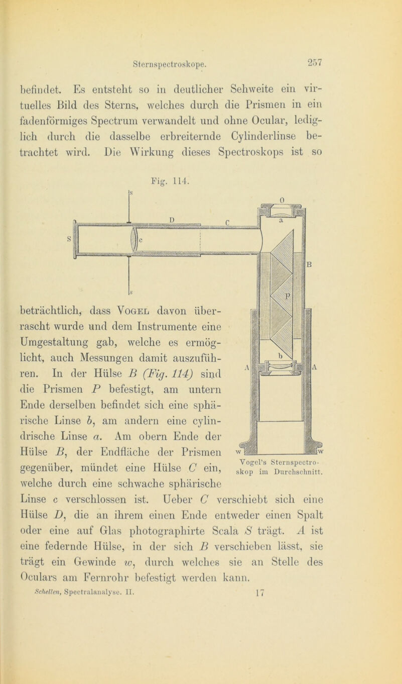 befindet. Es entsteht so in deutlicher Sehweite ein vir- tuelles Bild des Sterns, welches durch die Prismen in ein fadenförmiges Spectrum verwandelt und ohne Ocular, ledig- lich durch die dasselbe erbreiternde Cylinderlinse be- trachtet wird. Die Wirkung dieses Spectroskops ist so Fig. 114. S 0 :;jfc D c a beträchtlich, dass Vogel davon über- rascht wurde und dem Instrumente eine Umgestaltung gab, welche es ermög- licht, auch Messungen damit auszufüh- ren. In der Hülse B (Fig. 114) sind die Prismen P befestigt, am untern Ende derselben befindet sich eine sphä- rische Linse 6, am andern eine cylin- drische Linse a. Am obern Ende der Hülse B, der Endfläche der Prismen gegenüber, mündet eine Hülse C ein, welche durch eine schwache sphärische Linse c verschlossen ist. Ueber C verschiebt sich eine Hülse D, die an ihrem einen Ende entweder einen Spalt oder eine auf Glas photographirte Scala S trägt. A ist eine federnde Hülse, in der sich B verschieben lässt, sie trägt ein Gewinde w, durch welches sie an Stelle des Oculars am Fernrohr befestigt werden kann. Schellen, Spectralanalyso. II. 17 Yogcl’s Sternspectro- skop im Durchschnitt.