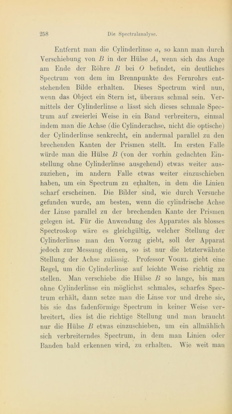 Entfernt man die Cylinderlinse a, so kann man durch Verschiebung von B in der Hülse A, wenn sich das Auge am Ende der Röhre B bei 0 befindet, ein deutliches Spectrum von dem im Brennpunkte des Fernrohrs ent- stehenden Bilde erhalten. Dieses Spectrum wird nun, wenn das Object ein Stern ist, überaus schmal sein. Ver- mittels der Cylinderlinse a lässt sich dieses schmale Spec- trum auf zweierlei Weise in ein Band verbreitern, einmal indem man die Achse (die Cylinderachse, nicht die optische) der Cylinderlinse senkrecht, ein andermal parallel zu den brechenden Kanten der Prismen stellt. Im ersten Falle würde man die Hülse B (von der vorhin gedachten Ein- stellung ohne Cylinderlinse ausgehend) etwas weiter aus- zuziehen, im andern Falle etwas weiter einzuschieben haben, um ein Spectrum zu erhalten, in dem die Linien scharf erscheinen. Die Bilder sind, wie durch Versuche gefunden wurde, am besten, wenn die cylindrische Achse der Linse parallel zu der brechenden Kante der Prismen gelegen ist. Für die Anwendung des Apparates als blosses Spectroskop wäre es gleichgültig, welcher Stellung der Cylinderlinse man den Vorzug giebt, soll der Apparat jedoch zur Messung dienen, so ist nur die letzterwähnte Stellung der Achse zulässig. Professor Vogel giebt eine Regel, um die Cylinderlinse auf leichte Weise richtig zu stellen. Man verschiebe die Hülse B so lange, bis man ohne Cylinderlinse ein möglichst schmales, scharfes Spec- trum erhält, dann setze man die Linse vor und drehe sie, bis sie das fadenförmige Spectrum in keiner Weise ver- breitert, dies ist die richtige Stellung und man braucht nur die Hülse B etwas einzuschieben, um ein allmählich sich verbreiterndes Spectrum, in dem man Linien oder Banden bald erkennen wird, zu erhalten. Wie weit man