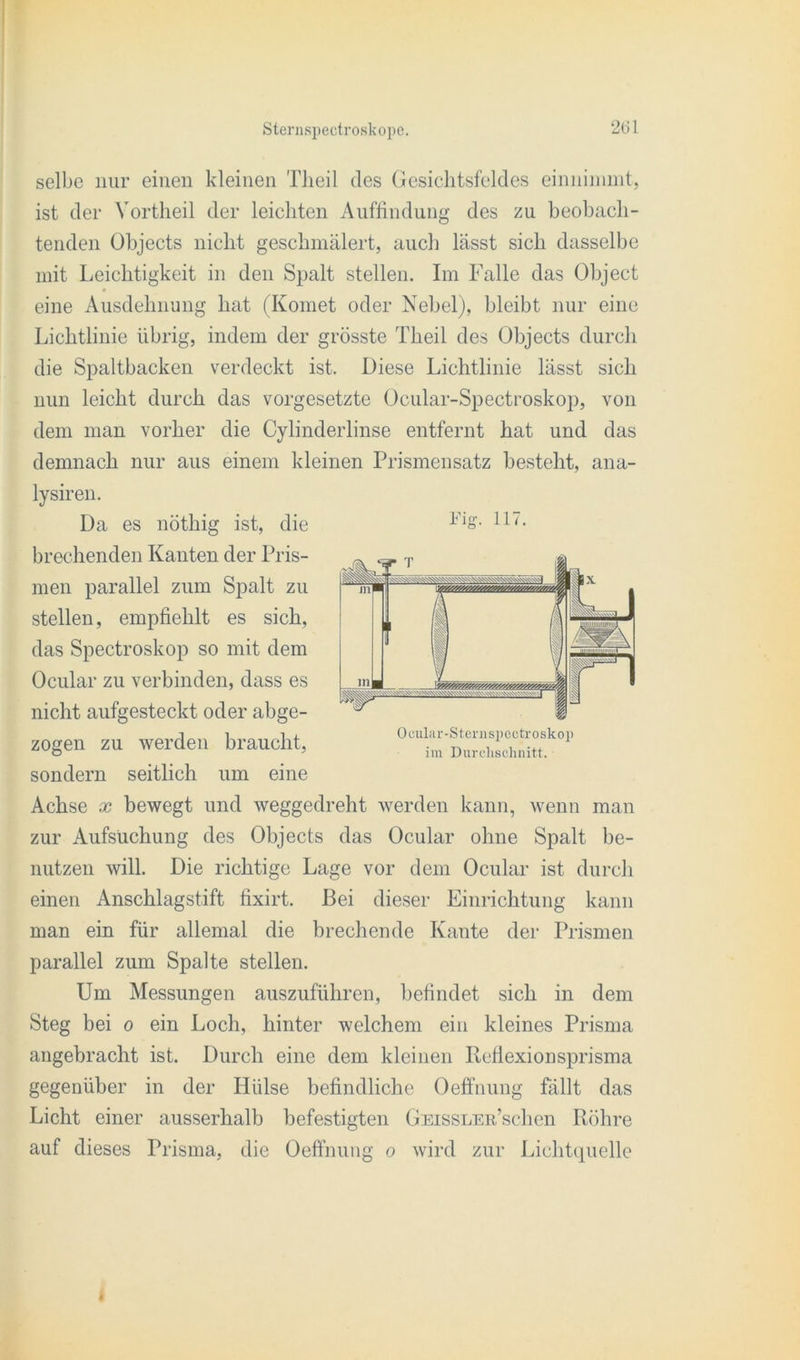 selbe nur einen kleinen TJieil des Gesichtsfeldes einnimmt, ist der Vortheil der leichten Auffindung des zu beobach- tenden Objects nicht geschmälert, auch lässt sich dasselbe mit Leichtigkeit in den Spalt stellen. Im Falle das Object eine Ausdehnung hat (Komet oder Nebel), bleibt nur eine Lichtlinie übrig, indem der grösste Theil des Objects durch die Spaltbacken verdeckt ist. Diese Lichtlinie lässt sich nun leicht durch das Vorgesetzte Ocular-Spectroskop, von dem man vorher die Cylinderlinse entfernt hat und das demnach nur aus einem kleinen Prismensatz besteht, ana- lysiren. Da es nöthig ist, die brechenden Kanten der Pris- men parallel zum Spalt zu stellen, empfiehlt es sich, das Spectroskop so mit dem Ocular zu verbinden, dass es nicht aufgesteckt oder abge- zogen zu werden braucht, sondern seitlich um eine Achse x bewegt und weggedreht werden kann, wenn man zur Aufsuchung des Objects das Ocular ohne Spalt be- nutzen will. Die richtige Lage vor dem Ocular ist durch einen Anschlagstift fixirt. Bei dieser Einrichtung kann man ein für allemal die brechende Kante der Prismen parallel zum Spalte stellen. Um Messungen auszuführen, befindet sich in dem Steg bei o ein Loch, hinter welchem ein kleines Prisma angebracht ist. Durch eine dem kleinen Reflexionsprisma gegenüber in der Hülse befindliche Oeffnung fällt das Licht einer ausserhalb befestigten GEisSLEu’schen Röhre auf dieses Prisma, die Oeffnung o wird zur Lichtquelle Piff. 117. O cula r-S ternsp ectro skop im Durchschnitt. .