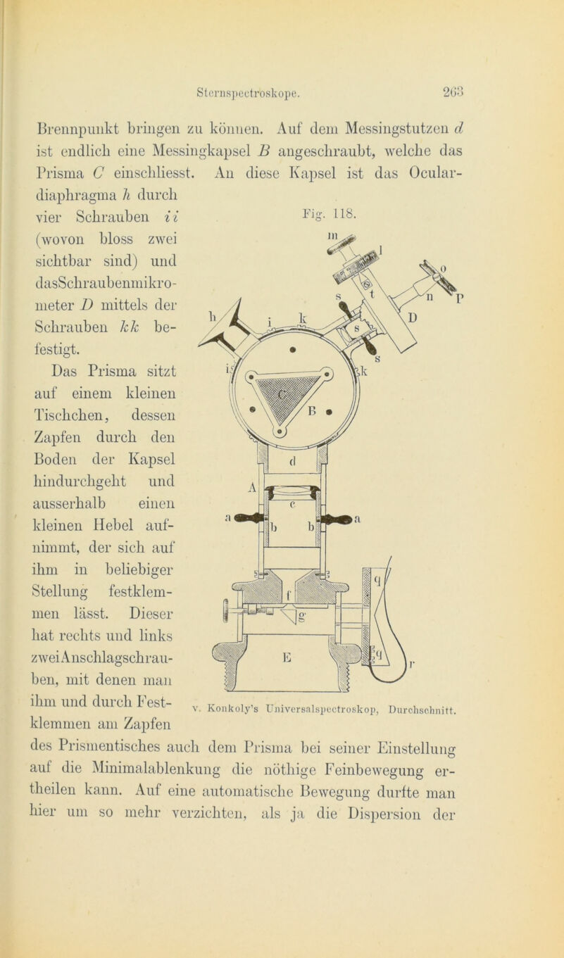 Brennpunkt bringen zu können. Auf dem Messingstutzen d ist endlich eine Messingkapsel B angeschraubt, welche das Prisma C einschliesst. An diese Kapsel ist das Ocular- diaphragma h durch vier Schrauben i i (wovon bloss zwei sichtbar sind) und dasSchraubenmikro- rneter D mittels der Schrauben kk be- festigt. Das Prisma sitzt auf einem kleinen Tischchen, dessen Zapfen durch den Boden der Kapsel hindurchgeht und ausserhalb einen kleinen Hebel auf- nimmt, der sich auf ihm in beliebiger Stellung festklem- men lässt. Dieser hat rechts und links zwei Anschlagsch rau- ben, mit denen man ihm und dui dl L est- v. Konkoly’s Universalspectroskop, Durchschnitt. klemmen am Zapfen des Prismentisches auch dem Prisma bei seiner Einstellung O auf die Minimalablenkung die nöthige Feinbewegung er- theilen kann. Auf eine automatische Bewegung durfte man hier um so mehr verzichten, als ja die Dispersion der