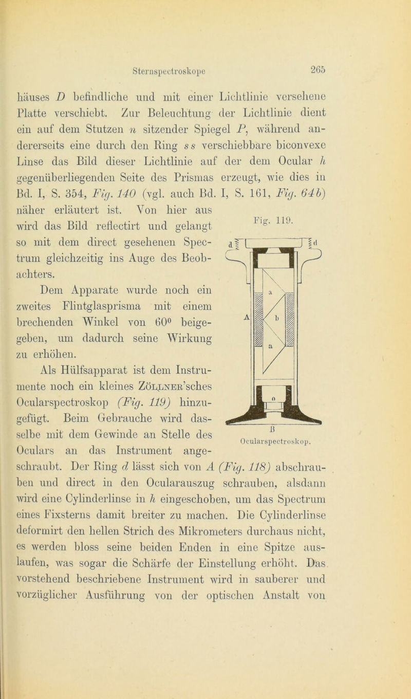 häuses D befindliche und mit einer Liclitlinie verseliene Platte verschiebt. Zur Beleuchtung tler Lichtlinie dient ein auf dem Stutzen n sitzender Spiegel P, während an- dererseits eine durch den Ring ss verschiebbare biconvexe Linse das Bild dieser Lichtlinie auf der dem Ocular h gegenüberliegenden Seite des Prismas erzeugt, wie dies in Bd. I, S. 354, Fig. 140 (vgl. auch Bd. I, S. 161, Fi<j. 64b) näher erläutert ist. Von hier aus wird das Bild reflectirt und gelangt so mit dem direct gesehenen Spec- trum gleichzeitig ins Auge des Beob- achters. Dem Apparate wurde noch ein zweites Flintglasprisma mit einem brechenden Winkel von 60° beige- geben, um dadurch seine Wirkung zu erhöhen. Als Hülfsapparat ist dem Instru- mente noch ein kleines ZöLpNEn’sches Ocularspectroskop (Fig. 119) hinzu- gefügt. Beim Gebrauche wird das- selbe mit dem Gewinde an Stelle des Oculars an das Instrument ange- schraubt. Der Ring d lässt sich von A (Fig. 118) abschrau- ben und direct in den Ocularauszug schrauben, alsdann wird eine Cylinderlinse in h eingeschoben, um das Spectrum eines Fixsterns damit breiter zu machen. Die Cylinderlinse deformirt den hellen Strich des Mikrometers durchaus nicht, es werden bloss seine beiden Enden in eine Spitze aus- laufen, was sogar die Schärfe der Einstellung erhöht. Das vorstehend beschriebene Instrument wird in sauberer und vorzüglicher Ausführung von der optischen Anstalt von Fig. 119. Ocularspectroskop.