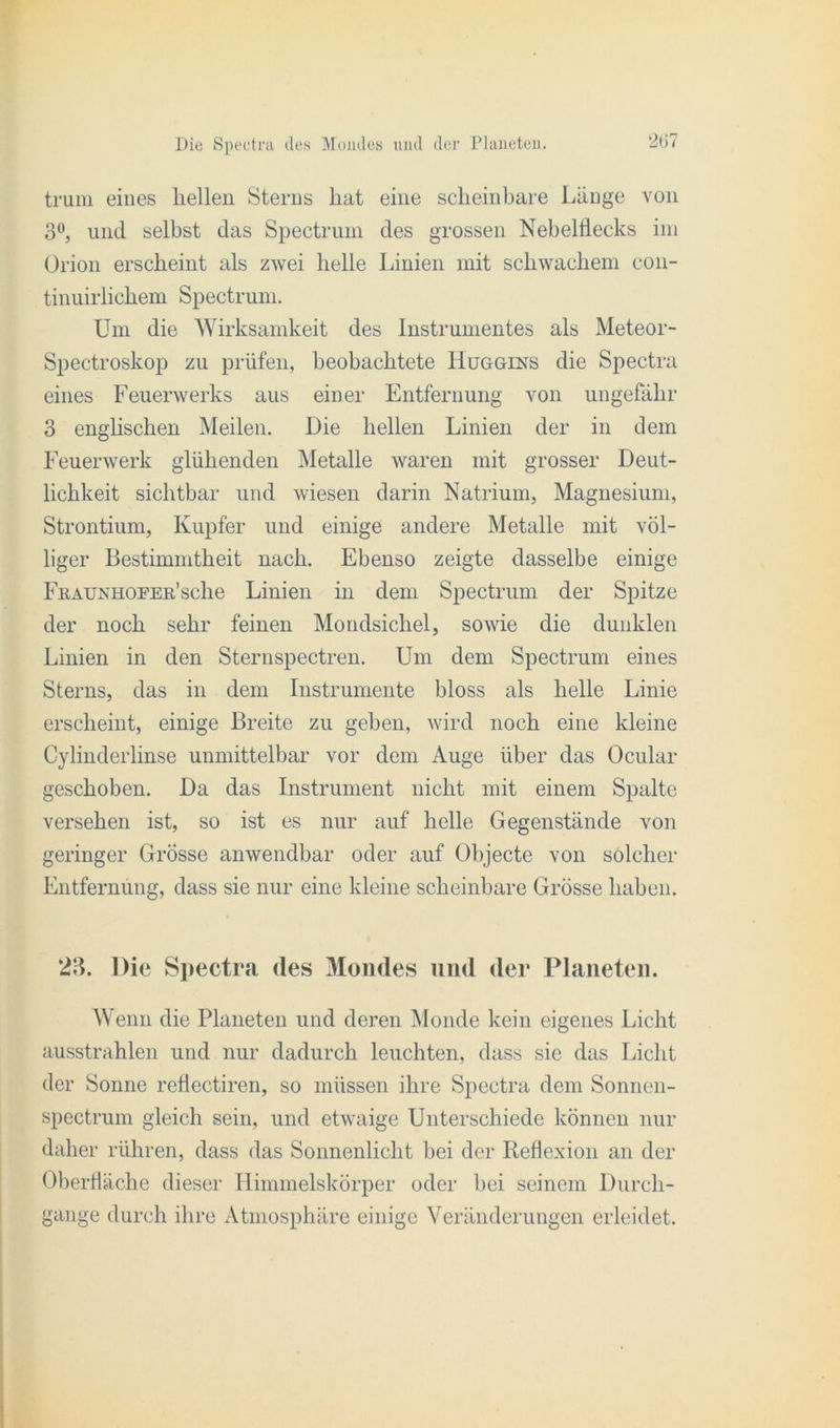 trum eines hellen Sterns hat eine scheinbare Länge von 3°, und selbst das Spectrum des grossen Nebelflecks im Orion erscheint als zwei helle Linien mit schwachem con- tinuirlichem Spectrum. Um die Wirksamkeit des Instrumentes als Meteor- Spectroskop zu prüfen, beobachtete Huggins die Spectra eines Feuerwerks aus einer Entfernung von ungefähr 3 englischen Meilen. Die hellen Linien der in dem Feuerwerk glühenden Metalle waren mit grosser Deut- lichkeit sichtbar und wiesen darin Natrium, Magnesium, Strontium, Kupfer und einige andere Metalle mit völ- liger Bestimmtheit nach. Ebenso zeigte dasselbe einige FitAUNHOPEu’sche Linien in dem Spectrum der Spitze der noch sehr feinen Mondsichel, sowie die dunklen Linien in den Sternspectren. Um dem Spectrum eines Sterns, das in dem Instrumente bloss als helle Linie erscheint, einige Breite zu geben, wird noch eine kleine Cylinderlinse unmittelbar vor dem Auge über das Ocular geschoben. Da das Instrument nicht mit einem Spalte versehen ist, so ist es nur auf helle Gegenstände von geringer Grosse anwendbar oder auf Objecte von solcher Entfernung, dass sie nur eine kleine scheinbare Grösse haben. 23. Die Spectra des Mondes und der Planeten. Wenn die Planeten und deren Monde kein eigenes Licht ausstrahlen und nur dadurch leuchten, dass sie das Licht der Sonne reflectiren, so müssen ihre Spectra dem Sonnen- spectrum gleich sein, und etwaige Unterschiede können nur daher rühren, dass das Sonnenlicht bei der Reflexion an der Oberfläche dieser Himmelskörper oder hei seinem Durch- gänge durch ihre Atmosphäre einige Veränderungen erleidet.