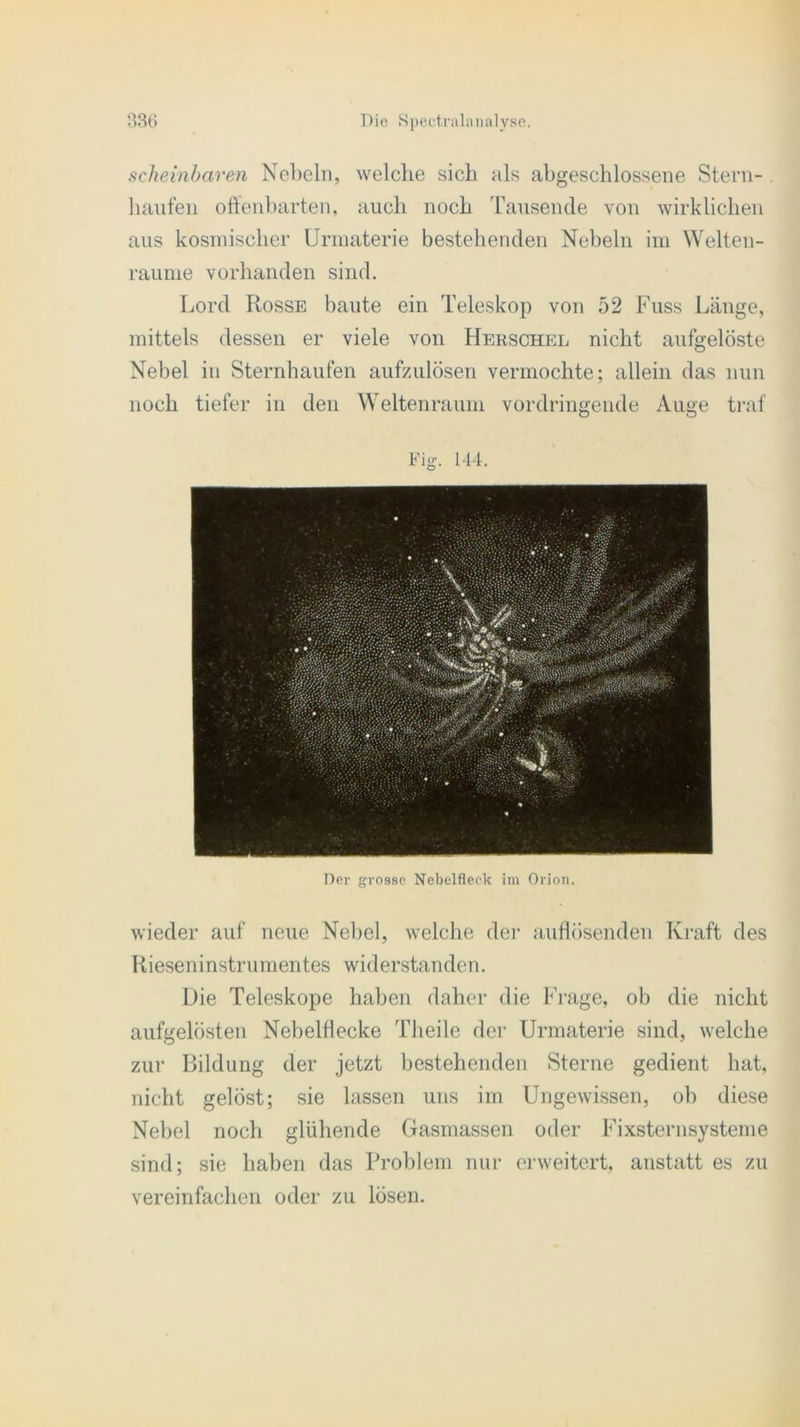 scheinbaren Nebeln, welche sich als abgeschlossene Stern- . häufen offenbarten, auch noch Tausende von wirklichen aus kosmischer Urmaterie bestehenden Nebeln im Welten- raume vorhanden sind. Lord Rosse baute ein Teleskop von 52 Fuss Länge, mittels dessen er viele von Herschel nicht aufgelöste Nebel in Sternhaufen aufzulösen vermochte; allein das nun noch tiefer in den Weltenraum vordringende Auge traf Fig. 144. Der grosse Nebelfleck im Orion. wieder auf neue Nebel, welche der auflösenden Kraft des Rieseninstrumentes widerstanden. Die Teleskope haben daher die Frage, ob die nicht aufgelösten Nebelflecke Tlieile der Urmaterie sind, welche zur Bildung der jetzt bestehenden Sterne gedient hat, nicht gelöst; sie lassen uns im Ungewissen, ob diese Nebel noch glühende Gasmassen oder Fixsternsysteme sind; sie haben das Problem nur erweitert, anstatt es zu vereinfachen oder zu lösen.