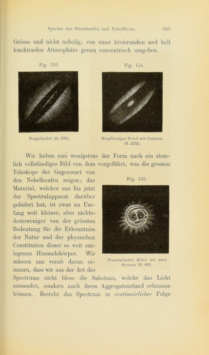 Grösse und nicht nebelig, von einer kreisrunden und hell leuchtenden Atmosphäre genau concentrisch umgeben. Fi g. 153. Fig. 154. Doppelnebel (H. 3501). Ringförmiger Nebel mit Centrum (H. 2552). Wir haben nun wenigstens der Form nach ein ziem- lich vollständiges Bild von dem vorgeführt, was die grossen Teleskope der Gegenwart von den Nebelhaufen zeigen; das FlS- 155- Material, welches uns bis jetzt der Spectralapparat darüber geliefert hat, ist zwar an Um- fang weit kleiner, aber nichts- destoweniger von der grössten Bedeutung für die Erkenntniss der Natur und der physischen Constitution dieser so weit ent- legenen Himmelskörper. Wir müssen uns vorab daran er- innern, dass wir aus der Art des Spectrums nicht bloss die Substanz, welche das Licht aussendet, sondern auch ihren Aggregatzustand erkennen können. Besteht das Spectrum in continuirlicher Folge Planetarischer Nebel mit zwei Sternen (H. 838).