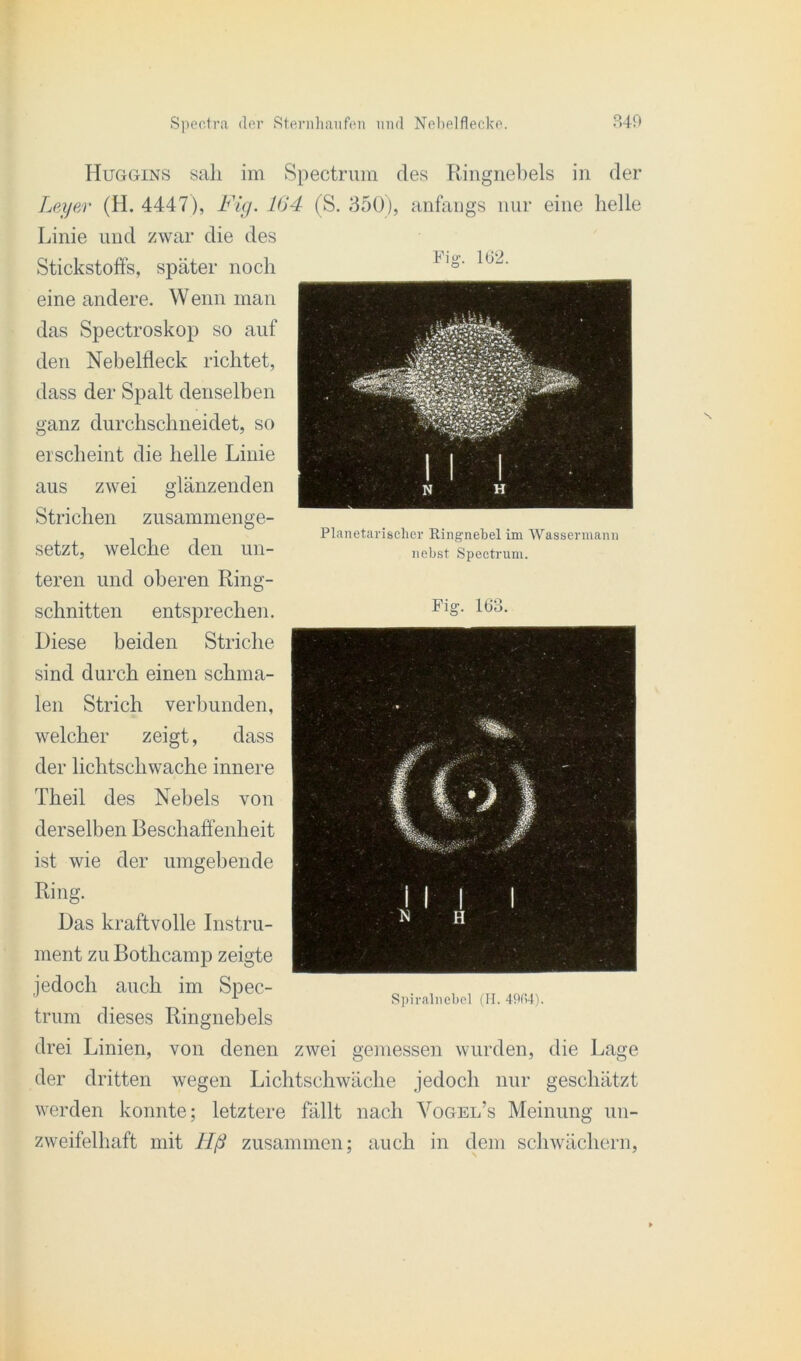 Huggins sali im Spectrum des Ringnebels in der Leyer (H. 4447), Fig. 104 (S. 350), anfangs nur eine helle Linie und zwar die des Stickstoffs, später noch eine andere. W enn man das Spectroskop so auf den Nebelfleck richtet, dass der Spalt denselben ganz durchschneidet, so erscheint die helle Linie aus zwei glänzenden Strichen zusammenge- setzt, welche den un- teren und oberen Ring- Planetarischer Ringnebel im Wassermann nebst Spectrum. schnitten entsprechen. Diese beiden Striche sind durch einen schma- len Strich verbunden, welcher zeigt, dass der lichtschwache innere Theil des Nebels von derselben Beschaffenheit ist wie der umgebende Ring. Das kraftvolle Instru- ment zu Bothcamp zeigte jedoch auch im Spec- trum dieses Ringnebels drei Linien, von denen zwei gemessen wurden, die Lage der dritten wegen Lichtschwäche jedoch nur geschätzt werden konnte; letztere fällt nach Vogel’s Meinung un- zweifelhaft mit llß zusammen; auch in dem schwächer!!, Fig. 163. Spiralnebel (H. 4904).