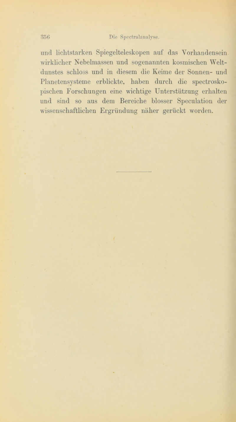 und lichtstarken Spiegelteleskopen auf das Vorhandensein, wirklicher Nebelmassen und sogenannten kosmischen Welt- dunstes schloss und in diesem die Keime der Sonnen- und Planetensysteme erblickte, haben durch die spectrosko- pischen Forschungen eine wichtige Unterstützung erhalten und sind so aus dem Bereiche blosser Speculation der wissenschaftlichen Ergründung näher gerückt worden.