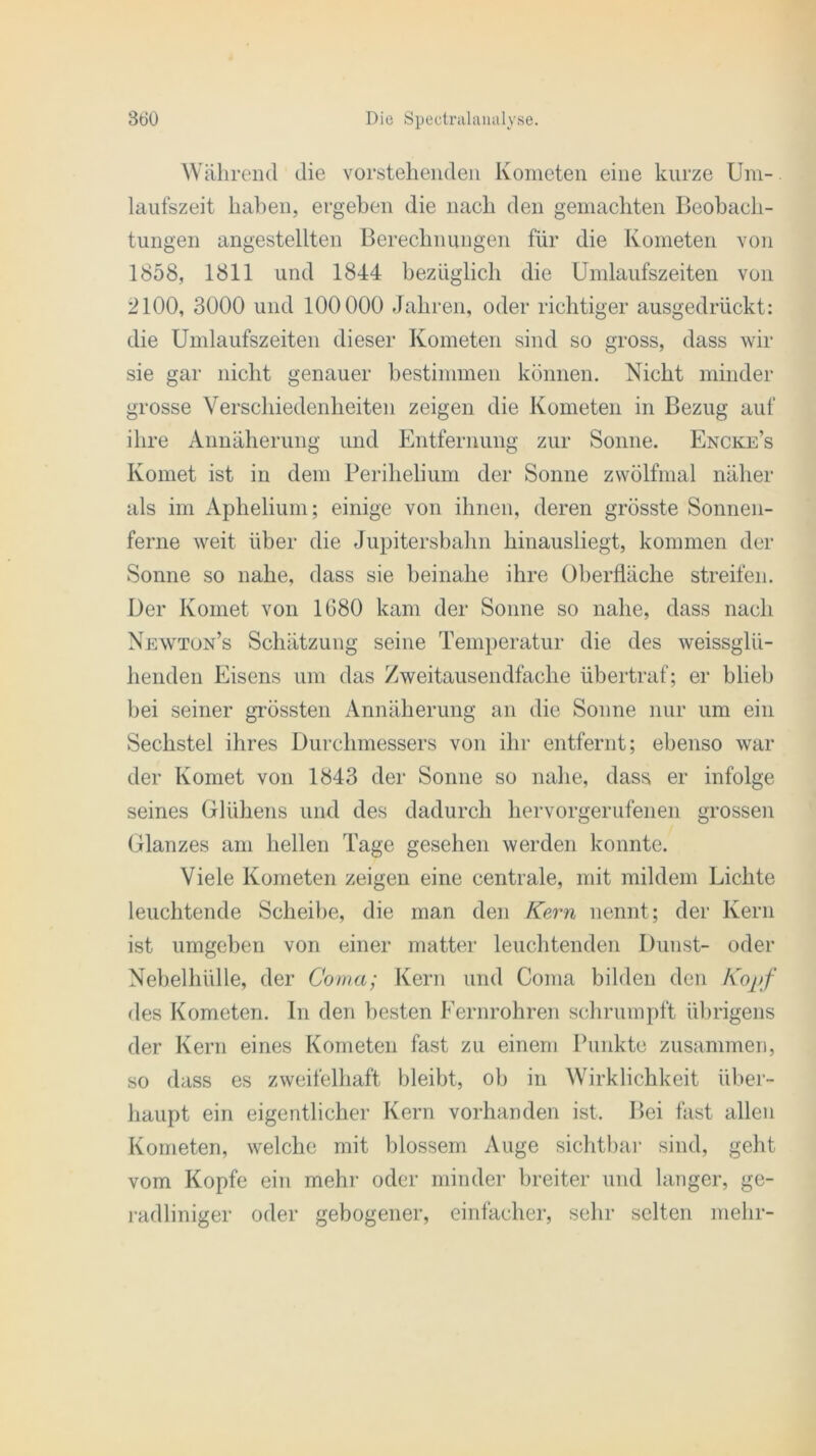 Während die vorstehenden Kometen eine kurze Um- laufszeit haben, ergeben die nach den gemachten Beobach- tungen angestellten Berechnungen für die Kometen von 1858, 1811 und 1844 bezüglich die Umlaufszeiten von 2100, 3000 und 100000 Jahren, oder richtiger ausgedrückt: die Umlaufszeiten dieser Kometen sind so gross, dass wir sie gar nicht genauer bestimmen können. Nicht minder grosse Verschiedenheiten zeigen die Kometen in Bezug auf ihre Annäherung und Entfernung zur Sonne. Encke’s Komet ist in dem Perihelium der Sonne zwölfmal näher als im Aphelium; einige von ihnen, deren grösste Sonnen- ferne weit über die Jupitersbahn hinausliegt, kommen der Sonne so nahe, dass sie beinahe ihre Oberfläche streifen. Der Komet von 1G80 kam der Sonne so nahe, dass nach Newtun’s Schätzung seine Temperatur die des weissglü- henden Eisens um das Zweitausendfache übertraf; er blieb bei seiner grössten Annäherung an die Sonne nur um ein Sechstel ihres Durchmessers von ihr entfernt; ebenso war der Komet von 1843 der Sonne so nahe, dass er infolge seines Glühens und des dadurch hervorgerufenen grossen Glanzes am hellen Tage gesehen werden konnte. Viele Kometen zeigen eine centrale, mit mildem Lichte leuchtende Scheibe, die man den Kern nennt; der Kern ist umgeben von einer matter leuchtenden Dunst- oder Nebelhülle, der Corna; Kern und Coma bilden den Kopf des Kometen. In den besten Fernrohren schrumpft übrigens der Kern eines Kometen fast zu einem Punkte zusammen, so dass es zweifelhaft bleibt, ob in Wirklichkeit über- haupt ein eigentlicher Kern vorhanden ist. Bei fast allen Kometen, welche mit blossem Auge sichtbar sind, geht vom Kopfe ein mehr oder minder breiter und langer, ge- radliniger oder gebogener, einfacher, sehr selten mehr-