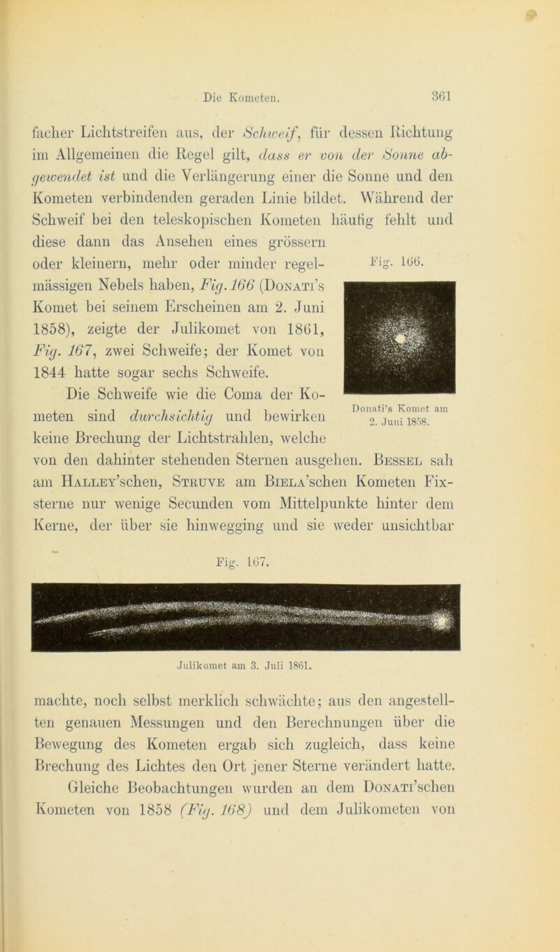 facher Liclitstreifen aus, der /Schweiffür dessen Richtung im Allgemeinen die Regel gilt, dass er von der Sonne ab- gewendet ist und die Verlängerung einer die Sonne und den Kometen verbindenden geraden Linie bildet. Während der Schweif bei den teleskopischen Kometen häutig fehlt und diese dann das Ansehen eines grossem oder kleinern, mehr oder minder regel- mässigen Nebels haben, Fig. 166 (Donati’s Komet bei seinem Erscheinen am 2. Juni 1858), zeigte der Julikomet von 1861, Fig. 167, zwei Schweife; der Komet von 1844 hatte sogar sechs Schweife. Die Schweife wie die Coma der Ko- meten sind durchsichtig und bewirken keine Brechung der Lichtstrahlen, welche von den dahinter stehenden Sternen ausgehen. Bessel sah am IlALLEY’schen, Stuuve am BiELA’schen Kometen Fix- sterne nur wenige Secunden vom Mittelpunkte hinter dem Kerne, der über sie hinwegging und sie weder unsichtbar Fig. 166. Donati’s Komet am 2. Juni 1858. Fig. 167. Julikomet am 3. Juli 1861. machte, noch selbst merklich schwächte; aus den angestell- ten genauen Messungen und den Berechnungen über die Bewegung des Kometen ergab sich zugleich, dass keine Brechung des Lichtes den Ort jener Sterne verändert hatte. Gleiche Beobachtungen wurden an dem DoNATi’schen Kometen von 1858 (Fig. 168) und dem Julikometen von