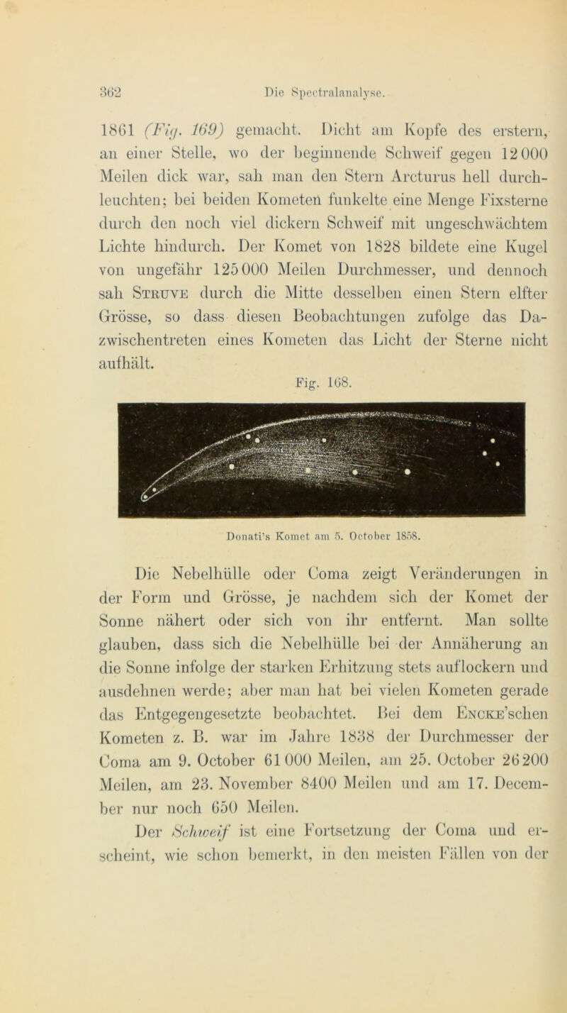 1861 (Fig. 169) gemacht. Dicht am Kopfe des erstem, an einer Stelle, wo der beginnende Schweif gegen 12 000 Meilen dick war, sah man den Stern Arcturus hell durch- leuchten; bei beiden Kometen funkelte eine Menge Fixsterne durch den noch viel dickem Schweif mit ungeschwächtem Lichte hindurch. Der Komet von 1828 bildete eine Kugel von ungefähr 125 000 Meilen Durchmesser, und dennoch sah Struve durch die Mitte desselben einen Stern elfter Grösse, so dass diesen Beobachtungen zufolge das Da- zwischentreten eines Kometen das Licht der Sterne nicht aufhält. Fig. 168. Donati’s Komet am 5. Octobcr 1858. Die Nebelhülle oder (Joma zeigt Veränderungen in der Form und Grösse, je nachdem sich der Komet der Sonne nähert oder sich von ihr entfernt. Man sollte glauben, dass sich die Nebelhülle bei der Annäherung an die Sonne infolge der starken Erhitzung stets auf lockern und ausdehnen werde; aber man hat bei vielen Kometen gerade das Entgegengesetzte beobachtet. Bei dem ENCKE’schen Kometen z. B. war im Jahre 1888 der Durchmesser der Coma am 9. October 61000 Meilen, am 25. October 26200 Meilen, am 28. November 8400 Meilen und am 17. Decem- ber nur noch 650 Meilen. Der Schweif ist eine Fortsetzung der Coma und er- scheint, wie schon bemerkt, in den meisten Fällen von der