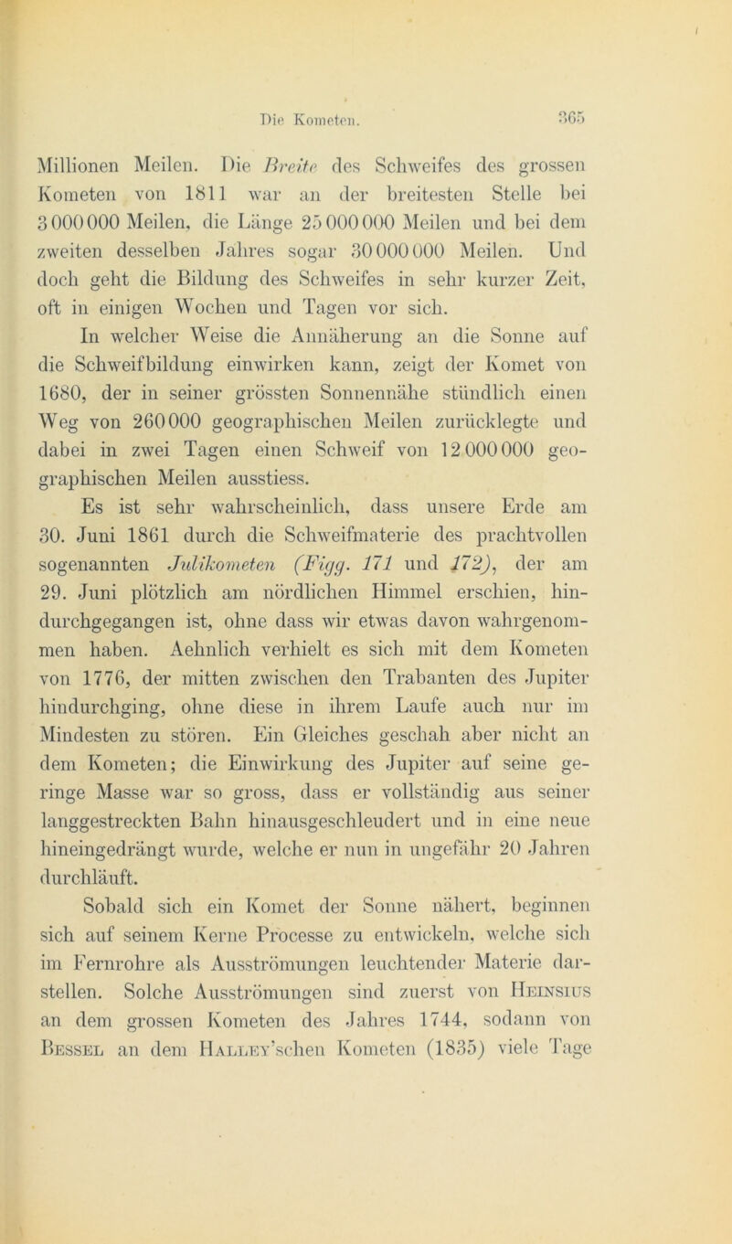 Millionen Meilen. Die Breite des Schweifes des grossen Kometen von 1811 war an der breitesten Stelle bei 3000000 Meilen, die Länge 25 000000 Meilen und bei dem zweiten desselben Jahres sogar 30000000 Meilen. Und doch geht die Bildung des Schweifes in sehr kurzer Zeit, oft in einigen Wochen und Tagen vor sich. In welcher Weise die Annäherung an die Sonne auf die Schweifbildung einwirken kann, zeigt der Komet von 1680, der in seiner grössten Sonnennähe stündlich einen Weg von 260000 geographischen Meilen zurücklegte und dabei in zwei Tagen einen Schweif von 12 000000 geo- graphischen Meilen ausstiess. Es ist sehr wahrscheinlich, dass unsere Erde am 30. Juni 1861 durch die Schweifmaterie des prachtvollen sogenannten Julikometen (Figg. 171 und 172), der am 29. Juni plötzlich am nördlichen Himmel erschien, hin- durchgegangen ist, ohne dass wir etwas davon wahrgenom- men haben. Aehnlich verhielt es sich mit dem Kometen von 1776, der mitten zwischen den Trabanten des Jupiter hindurchging, ohne diese in ihrem Laufe auch nur im Mindesten zu stören. Ein Gleiches geschah aber nicht an dem Kometen; die Einwirkung des Jupiter auf seine ge- ringe Masse war so gross, dass er vollständig aus seiner langgestreckten Bahn hinausgeschleudert und in eine neue hineingedrängt wurde, welche er nun in ungefähr 20 Jahren durchläuft. Sobald sich ein Komet der Sonne nähert, beginnen sich auf seinem Kerne Processe zu entwickeln, welche sich im Eernrohre als Ausströmungen leuchtender Materie dar- stellen. Solche Ausströmungen sind zuerst von Heinsius an dem grossen Kometen des Jahres 1744. sodann von Bessel an dem IlALLEv’schen Kometen (1835) viele Tage