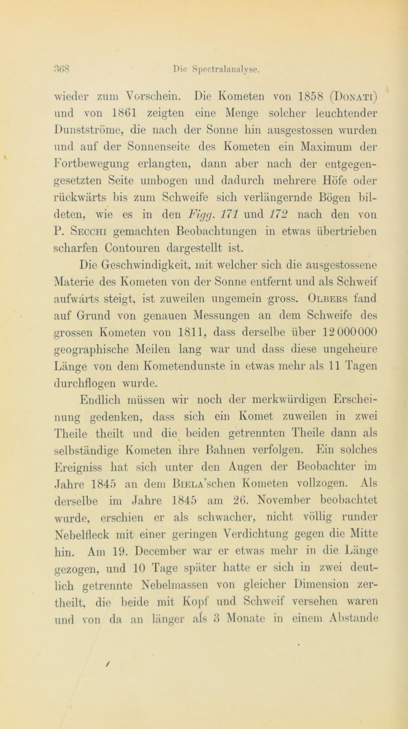 wieder zum Vorschein. Die Kometen von 1858 (Donati) und von 1861 zeigten eine Menge solcher leuchtender Dunstströme, die nach der Sonne hin ausgestossen wurden und auf der Sonnenseite des Kometen ein Maximum der Fortbewegung erlangten, dann aber nach der entgegen- gesetzten Seite umbogen und dadurch mehrere Höfe oder rückwärts bis zum Schweife sich verlängernde Bögen bil- deten, wie es in den Figg. 171 und 172 nach den von P. Secchi gemachten Beobachtungen in etwas übertrieben scharfen Contouren dargestellt ist. Die Geschwindigkeit, mit welcher sich die ausgestossene Materie des Kometen von der Sonne entfernt und als Schweif aufwärts steigt, ist zuweilen ungemein gross. Olbebs fand auf Grund von genauen Messungen an dem Schweife des grossen Kometen von 1811, dass derselbe über 12 000000 geographische Meilen lang war und dass diese ungeheure Länge von dem Kometendunste in etwas mehr als 11 Tagen durchflogen wurde. Endlich müssen wir noch der merkwürdigen Erschei- nung gedenken, dass sich ein Komet zuweilen in zwei Theile theilt und die beiden getrennten Tlieile dann als selbständige Kometen ihre Bahnen verfolgen. Ein solches Ereigniss hat sich unter den Augen der Beobachter im Jahre 1845 an dem BiELA’schen Kometen vollzogen. Als derselbe im Jahre 1845 am 26. November beobachtet wurde, erschien er als schwacher, nicht völlig runder Nebelfleck mit einer geringen Verdichtung gegen die Mitte hin. Am 19. December war er etwas mehr in die Länge gezogen, und 10 Tage später hatte er sich in zwei deut- lich getrennte Nebelmassen von gleicher Dimension zer- theilt, die beide mit Kopf und Schweif versehen waren und von da an länger als 8 Monate in einem Abstande /