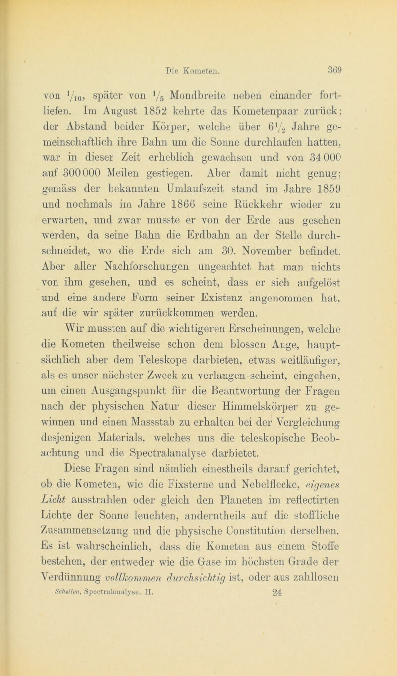 von y10, später von yg Mondbreite neben einander fort- liefen. Im August 1852 kehrte das Kometenpaar zurück; der Abstand beider Körper, welche über 6y2 Jahre ge- meinschaftlich ihre Bahn um die Sonne durchlaufen hatten, war in dieser Zeit erheblich gewachsen und von 34 000 auf 300000 Meilen gestiegen. Aber damit nicht genug; gemäss der bekannten Umlaufszeit stand im Jahre 1859 und nochmals im Jahre 1866 seine Rückkehr wieder zu erwarten, und zwar musste er von der Erde aus gesehen werden, da seine Bahn die Erdbahn an der Stelle durch- schneidet, wo die Erde sich am 30. November befindet. Aber aller Nachforschungen ungeachtet hat man nichts von ihm gesehen, und es scheint, dass er sich aufgelöst und eine andere Form seiner Existenz angenommen hat, auf die wir später zurückkommen werden. Wir mussten auf die wichtigeren Erscheinungen, welche die Kometen theilweise schon dem blossen Auge, haupt- sächlich aber dem Teleskope darbieten, etwas weitläufiger, als es unser nächster Zweck zu verlangen scheint, eingehen, um einen Ausgangspunkt für die Beantwortung der Fragen nach der physischen Natur dieser Himmelskörper zu ge- winnen und einen Massstab zu erhalten bei der Vergleichung desjenigen Materials, welches uns die teleskopische Beob- achtung und die Spectralanalyse darbietet. Diese Fragen sind nämlich einestheils darauf gerichtet, ob die Kometen, wie die Fixsterne und Nebelflecke, eigenes Licht ausstrahlen oder gleich den Planeten im reflectirten Lichte der Sonne leuchten, anderntheils auf die stoffliche Zusammensetzung und die physische Constitution derselben. Es ist wahrscheinlich, dass die Kometen aus einem Stoffe bestehen, der entweder wie die Gase im höchsten Grade der Verdünnung vollkommen durchsichtig ist, oder aus zahllosen Schellen, Spectralanalyse. II. 24