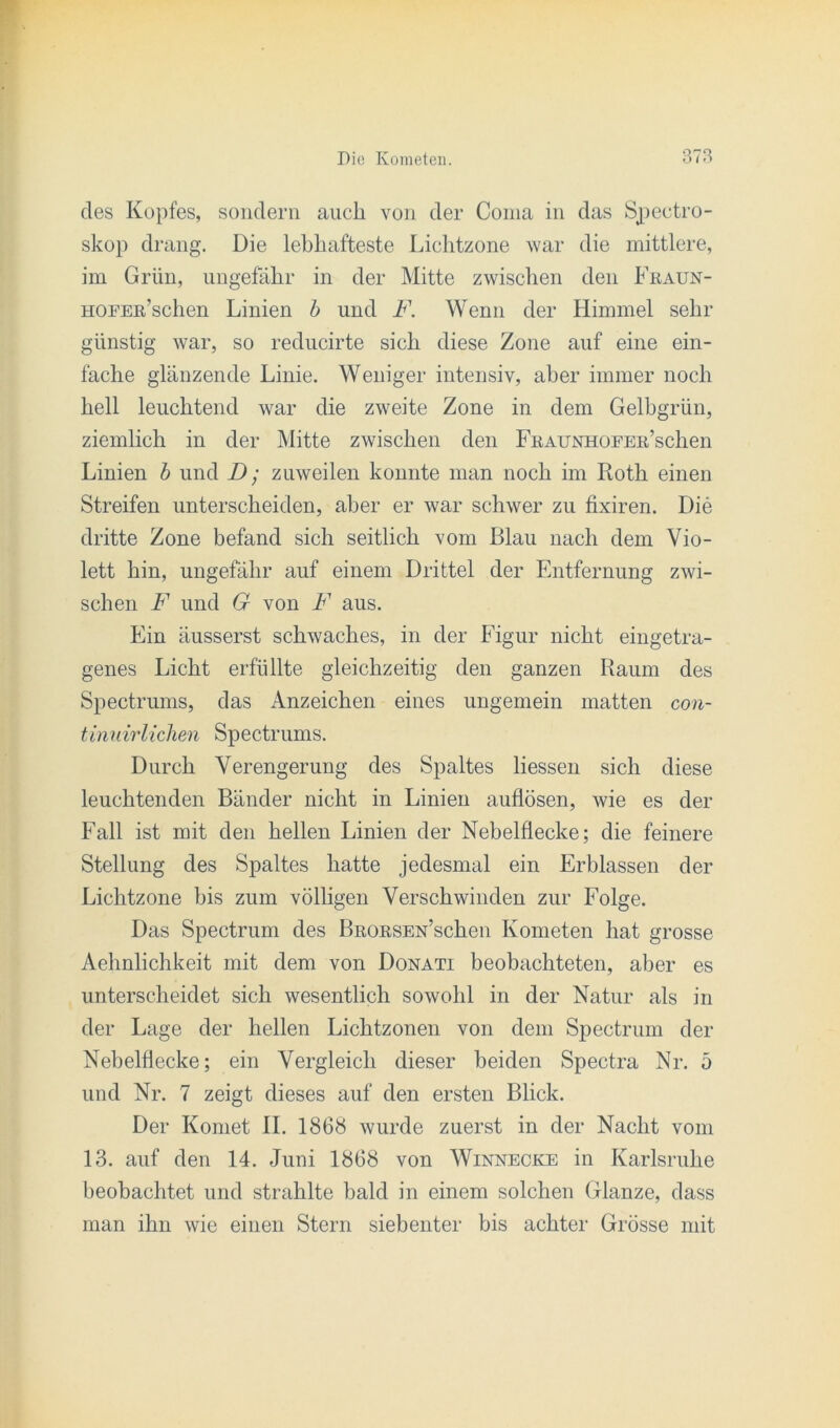 des Kopfes, sondern auch von der Coma in das Spectro- skop drang. Die lebhafteste Lichtzone war die mittlere, im Grün, ungefähr in der Mitte zwischen den Fraun- HOFER’schen Linien b und F. Wenn der Himmel sehr günstig war, so reducirte sich diese Zone auf eine ein- fache glänzende Linie. Weniger intensiv, aber immer noch hell leuchtend war die zweite Zone in dem Gelbgrün, ziemlich in der Mitte zwischen den FßAUNHOEER’schen Linien b und D; zuweilen konnte man noch im Roth einen Streifen unterscheiden, aber er war schwer zu fixiren. Die dritte Zone befand sich seitlich vom Blau nach dem Vio- lett hin, ungefähr auf einem Drittel der Entfernung zwi- schen F und G von F aus. Ein äusserst schwaches, in der Figur nicht eingetra- genes Licht erfüllte gleichzeitig den ganzen Raum des Spectrums, das Anzeichen eines ungemein matten con- tinuirlichen Spectrums. Durch Verengerung des Spaltes Hessen sich diese leuchtenden Bänder nicht in Linien auflösen, wie es der Fall ist mit den hellen Linien der Nebelflecke; die feinere Stellung des Spaltes hatte jedesmal ein Erblassen der Lichtzone bis zum völligen Verschwinden zur Folge. Das Spectrum des BRORSEN’schen Kometen hat grosse Aehnlichkeit mit dem von Donati beobachteten, aber es unterscheidet sich wesentlich sowohl in der Natur als in der Lage der hellen Lichtzonen von dem Spectrum der Nebelflecke; ein Vergleich dieser beiden Spectra Nr. 5 und Nr. 7 zeigt dieses auf den ersten Blick. Der Komet II. 1868 wurde zuerst in der Nacht vom 13. auf den 14. Juni 1868 von Winnecke in Karlsruhe beobachtet und strahlte bald in einem solchen Glanze, dass man ihn wie einen Stern siebenter bis achter Grösse mit