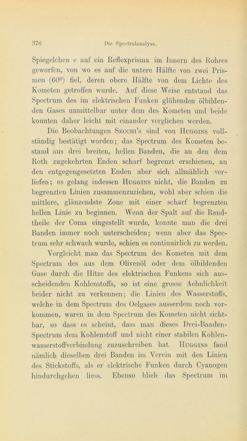 Spiegelchen c auf ein Reflexprisma im Innern des Rohres geworfen, von wo es auf die untere Hälfte von zwei Pris- men (60°) fiel, deren obere Hälfte von dem Lichte des Kometen getroffen wurde. Auf diese Weise entstand das Spectrum des im elektrischen Funken glühenden ölbilden- den Gases unmittelbar unter dem des Kometen und beide konnten daher leicht mit einander verglichen werden. Die Beobachtungen Secchi’s sind von IIuggins voll- ständig bestätigt worden; das Spectrum des Kometen be- stand aus drei breiten, hellen Banden, die an den dem Roth zugekehrten Enden scharf begrenzt erschienen, an den entgegengesetzten Enden aber sich allmählich ver- liefen; es gelang indessen IIuggins nicht, die Banden zu begrenzten Linien zusammenzuziehen, wohl aber schien die mittlere, glänzendste Zone mit einer scharf begrenzten hellen Linie zu beginnen. Wenn der Spalt auf die Rand- theile der Coma eingestellt wurde, konnte man die drei Banden immer noch unterscheiden; wenn aber das Spec- trum sehr schwach wurde, schien es continuirlich zu werden. Vergleicht man das Spectrum des Kometen mit dem Spectrum des aus dem Olivenöl oder dem ölbildenden Gase durch die Hitze des elektrischen Funkens sich aus- scheidenden Kohlenstoffs, so ist eine grosse Aehnlichkeit beider nicht zu verkennen; die Linien des Wasserstoffs, welche in dem Spectrum des Oelgases ausserdem noch Vor- kommen, waren in dem Spectrum des Kometen nicht sicht- bar, so dass es scheint, dass man dieses Drei-Banden- Spectrum dem Kohlenstoff und nicht einer stabilen Kohlen- wasserstoffverbindung zuzuschreiben hat, IIuggins fand nämlich dieselben drei Banden im Verein mit den Linien des Stickstoffs, als er elektrische Funken durch Cyanogen hindurchgehen liess. Ebenso blieb das Spectrum im