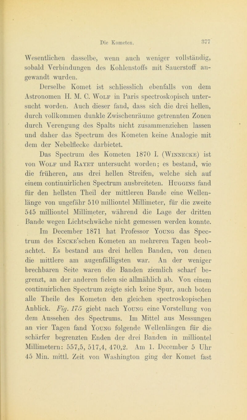 0^1-7 Wesentlichen dasselbe, wenn auch weniger vollständig, sobald Verbindungen des Kohlenstoffs mit Sauerstoff an- gewandt wurden. Derselbe Komet ist schliesslich ebenfalls von dem Astronomen H. M. C. Wolf in Paris spectroskopisch unter- sucht worden. Auch dieser fand, dass sich die drei hellen, durch vollkommen dunkle Zwischenräume getrennten Zonen durch Verengung des Spalts nicht zusammenziehen lassen und daher das Spectrum des Kometen keine Analogie mit dem der Nebelflecke darbietet. Das Spectrum des Kometen 1870 I. (Winnecke) ist von Wolf und Rayet untersucht worden; es bestand, wie die früheren, aus drei hellen Streifen, welche sich auf einem continuirlichen Spectrum ausbreiteten. Huggins fand für den hellsten Theil der mittleren Bande eine Wellen- länge von ungefähr 510 milliontel Millimeter, für die zweite 545 milliontel Millimeter, während die Lage der dritten Bande wegen Lichtschwäche nicht gemessen werden konnte. Im December 1871 hat Professor Young das Spec- trum des ENCKE’schen Kometen an mehreren Tagen beob- achtet. Es bestand aus drei hellen Banden, von denen * die mittlere am augenfälligsten war. An der weniger brechbaren Seite waren die Banden ziemlich scharf be- grenzt, an der anderen fielen sie allmählich ab. Von einem continuirlichen Spectrum zeigte sich keine Spur, auch boten alle Theile des Kometen den gleichen spectroskopischen Anblick. Fig. 175 giebt nach Young eine Vorstellung von dem Aussehen des Spectrums. Im Mittel aus Messungen an vier Tagen fand Young folgende Wellenlängen für die schärfer begrenzten Enden der drei Banden in milliontel Millimetern: 557,5, 517,4, 470,2. Am 1. December 5 Uhr 45 Min. mittl. Zeit von Washington ging der Komet fast