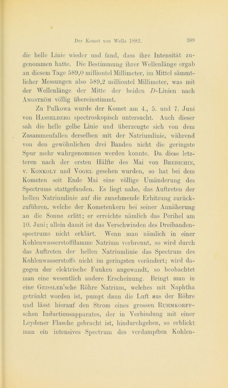 die helle Linie wieder und fand, dass ihre Intensität zn- genommen hatte. Die Bestimmung ihrer Wellenlänge ergab an diesem Tage 589,0 milliontel Millimeter, im Mittel sämmt- licher Messungen also 589,2 milliontel Millimeter, was mit der Wellenlänge der Mitte der beiden D-Linien nach Angstköm völlig übereinstimmt. Zu Pulkowa wurde der Komet am 4., 5. und 7. Juni von Hasselberg spectroskopisch untersucht. Auch dieser sah die helle gelbe Linie und überzeugte sich von dem Zusammenfallen derselben mit der Natriumlinie, während von den gewöhnlichen drei Banden nicht die geringste Spur mehr wahrgenommen werden konnte. Da diese letz- teren nach der ersten Hälfte des Mai von Bredichin, y. Konkoly und Vogel gesehen wurden, so hat bei dem Kometen seit Ende Mai eine völlige Umänderung des Spectrums stattgefunden. Es liegt nahe, das Auftreten der hellen Natriumlinie auf die zunehmende Erhitzung zurück- zuführen, welche der Kometenkern bei seiner Annäherung an die Sonne erlitt ; er erreichte nämlich das Perihel am 10. Juni; allein damit ist das Verschwinden des Dreibanden- spectrums nicht erklärt. Wenn man nämlich in einer Kohlenwasserstoffflamme Natrium verbrennt, so wird durch das Auftreten der hellen Natriumlinie das Spectrum des Kohlenwasserstoffs nicht im geringsten verändert; wird da- gegen der elektrische Funken angewandt, so beobachtet man eine wesentlich andere Erscheinung. Bringt man in eine GEissLER’sche Röhre Natrium, welches mit Naphtha getränkt worden ist, pumpt dann die Luft aus der Röhre und lässt hierauf den Strom eines grossen Ruhmkorff- schen Inductionsapparates, der in Verbindung mit einer Leydener Flasche gebracht ist, hindurchgehen, so erblickt man ein intensives Spectrum des verdampften Kohlen-
