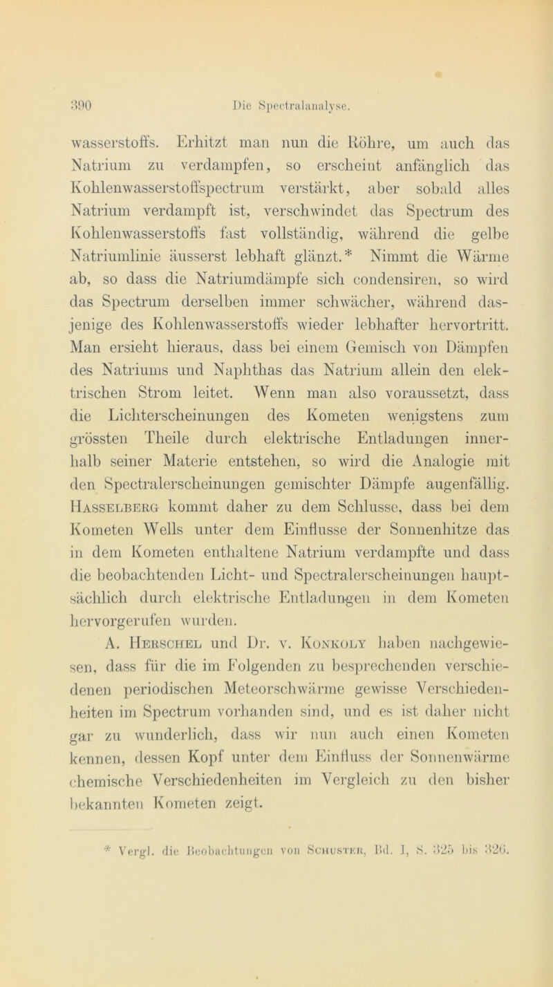 Wasserstoffs. Erhitzt man nun die Röhre, um auch das Natrium zu verdampfen, so erscheint anfänglich das Kohlenwasserstoffspectrum verstärkt, aber sobald alles Natrium verdampft ist, verschwindet das Spectrum des Kohlenwasserstoffs fast vollständig, während die gelbe Natriumlinie äusserst lebhaft glänzt.* Nimmt die Wärme ab, so dass die Natriumdämpfe sich condensiren, so wird das Spectrum derselben immer schwächer, während das- jenige des Kohlenwasserstoffs wieder lebhafter hervortritt. Man ersieht hieraus, dass bei einem Gemisch von Dämpfen des Natriums und Naphthas das Natrium allein den elek- trischen Strom leitet. Wenn man also voraussetzt, dass die Lichterscheinungen des Kometen wenigstens zum grössten Theile durch elektrische Entladungen inner- halb seiner Materie entstehen, so wird die Analogie mit den Spectralerscheinungen gemischter Dämpfe augenfällig. Hasselberg kommt daher zu dem Schlüsse, dass bei dem Kometen Wells unter dem Einflüsse der Sonnenhitze das in dem Kometen enthaltene Natrium verdampfte und dass die beobachtenden Licht- und Spectralerscheinungen haupt- sächlich durch elektrische Entladungen in dem Kometen hervorgerufen wurden. A. Herschel und Dr. v. Konkoly haben nachgewie- sen, dass für die im Folgenden zu besprechenden verschie- denen periodischen Meteorschwärme gewisse Verschieden- heiten im Spectrum vorhanden sind, und es ist daher nicht gar zu wunderlich, dass wir nun auch einen Kometen kennen, dessen Kopf unter dem Einfluss der Sonnenwärme chemische Verschiedenheiten im Vergleich zu den bisher bekannten Kometen zeigt. s. ms 20. * Vergl. die Beobachtungen von Schustkk, Bd. J,