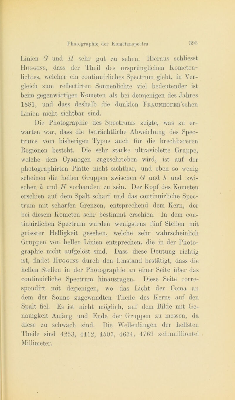 Linien G und H sehr gut zu sehen. Hieraus schliesst Huggins, dass der Theil des ursprünglichen Kometen- lichtes, welcher ein continuirliches Spectrum giebt, in Ver- gleich zum reflectirten Sonnenlichte viel bedeutender ist beim gegenwärtigen Kometen als bei demjenigen des Jahres 1881, und dass deshalb die dunklen FßAUNHOFEii’schen Linien nicht sichtbar sind. Die Photographie des Spectrums zeigte, was zu er- warten war, dass die beträchtliche Abweichung des Spec- trums vom bisherigen Typus auch für die brechbareren Regionen besteht. Die sehr starke ultraviolette Gruppe, welche dem Cyanogen zugeschrieben wird, ist auf der photographirten Platte nicht sichtbar, und eben so wenig scheinen die hellen Gruppen zwischen G und h und zwi- schen h und II vorhanden zu sein. Der Kopf des Kometen erschien auf dem Spalt scharf und das continuirliche Spec- trum mit scharfen Grenzen, entsprechend dem Kern, der bei diesem Kometen sehr bestimmt erschien. In dem con- tinuirlichen Spectrum wurden wenigstens fünf Stellen mit grösster Helligkeit gesehen, welche sehr wahrscheinlich Gruppen von hellen Linien entsprechen, die in der Photo- graphie nicht aufgelöst sind. Dass diese Deutung richtig ist, findet Huggins durch den Umstand bestätigt, dass die hellen Stellen in der Photographie an einer Seite über das continuirliche Spectrum hinausragen. Diese Seite corre- spondirt mit derjenigen, wo das Licht der Coma an dem der Sonne zugewandten Theile des Kerns auf den Spalt fiel. Es ist nicht möglich, auf dem Bilde mit Ge- nauigkeit Anfang und Ende der Gruppen zu messen, da diese zu schwach sind. Die Wellenlängen der hellsten Theile sind 4253, 4412, 4507, 4634, 4769 zehmnilliontel Millimeter.