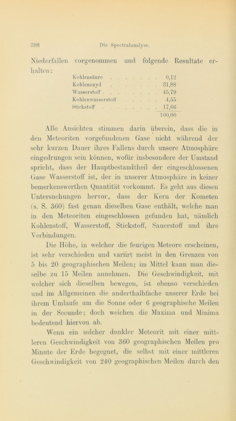 Niederfallen vorgenommen und folgende Resultate er- halten : Kohlensäure .... . . . 0,12 Kohlenoxyd .... . . . 31,88 Wasserstoff . . . 45,79 Kohlenwasserstoff . . . 4,55 Stickstoff 17,66 100,00 Alle Ansichten stimmen darin überein, dass die in den Meteoriten Vorgefundenen Gase nicht während der sehr kurzen Dauer ihres Fallens durch unsere Atmosphäre eingedrungen sein können, wofür insbesondere der Umstand spricht, dass der Hauptbestandtheil der eingeschlossenen Gase Wasserstoff ist, der in unserer Atmosphäre in keiner bemerkenswerthen Quantität vorkommt. Es geht aus diesen Untersuchungen hervor, dass der Kern der Kometen (s. S. 360) fast genau dieselben Gase enthält, welche man in den Meteoriten eingeschlossen gefunden hat, nämlich Kohlenstoff, Wasserstoff, Stickstoff, Sauerstoff und ihre Verbindungen. Die Höhe, in welcher die feurigen Meteore erscheinen, ist sehr verschieden und variirt meist in den Grenzen von 5 bis 20 geographischen Meilen: im Mittel kann man die- selbe zu 15 Meilen annehmen. Die Geschwindigkeit, mit welcher sich dieselben bewegen, ist ebenso verschieden und im Allgemeinen die anderthalbfache unserer Erde bei ihrem Umlaufe um die Sonne oder 6 geographische Meilen in der Secunde: doch weichen die Maxima und Minima bedeutend hiervon ab. Wenn ein solcher dunkler Meteorit mit einer mitt- leren Geschwindigkeit von 360 geographischen Meilen pro Minute der Erde begegnet, die selbst mit einer mittleren Geschwindigkeit von 240 geographischen Meilen durch den