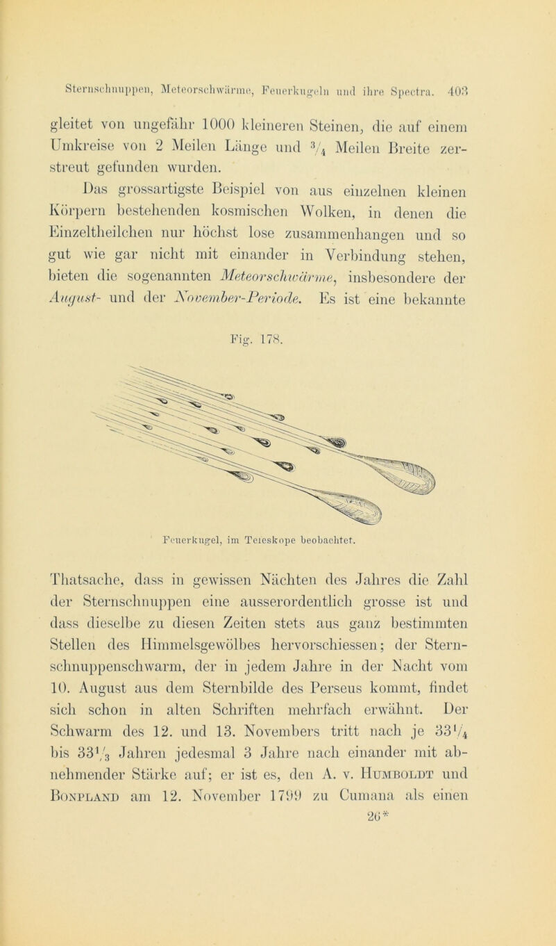 gleitet von ungefähr 1000 kleineren Steinen, die auf einem Umkreise von 2 Meilen Länge und 3/4 Meilen Breite zer- streut gefunden wurden. Das grossartigste Beispiel von aus einzelnen kleinen Körpern bestehenden kosmischen Wolken, in denen die Einzeltheilchen nur höchst lose Zusammenhängen und so gut wie gar nicht mit einander in Verbindung stehen, bieten die sogenannten Meteor schwär ine, insbesondere der August- und der \ ooember-Periode. Es ist eine bekannte Fis- 17S. Thatsache, dass in gewissen Nächten des Jahres die Zahl der Sternschnuppen eine ausserordentlich grosse ist und dass dieselbe zu diesen Zeiten stets aus ganz bestimmten Stellen des Himmelsgewölbes hervorschiessen; der Stern- schnuppenschwarm, der in jedem Jahre in der Nacht vom 10. August aus dem Sternbilde des Perseus kommt, findet sich schon in alten Schriften mehrfach erwähnt. Der Schwarm des 12. und 13. Novembers tritt nach je 331/4 bis 33V3 Jahren jedesmal 3 Jahre nach einander mit ab- nehmender Stärke auf; er ist es, den A. v. Humboldt und Bonpland am 12. November 1799 zu Cumana als einen 26*