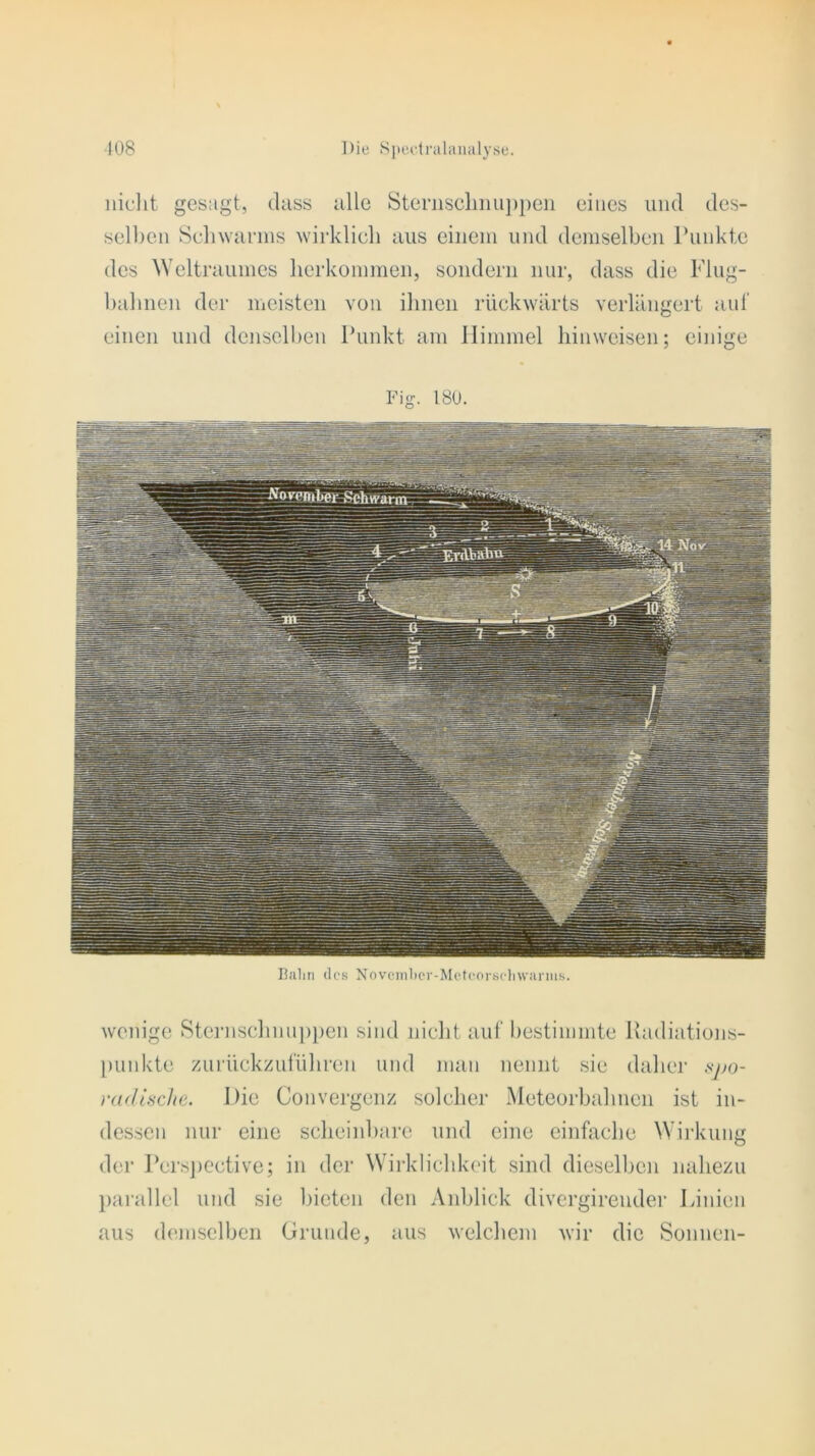 nicht gesagt, dass alle Sternschnuppen eines und des- selben Schwarms wirklich aus einem und demselben Punkte des Weltraumes herkommen, sondern nur, dass die Flug- bahnen der meisten von ihnen rückwärts verlängert auf einen und denselben Punkt am Himmel hinweisen; einige Fig. 180. Bahn des Novcmher-Meteorschwarms. wenige Sternschnuppen sind nicht auf bestimmte Radiations- punkte zurückzuführen und man nennt sie daher #po- raäisclie. Die Convergenz solcher Meteorbahnen ist in- dessen nur eine scheinbare und eine einfache Wirkung der Perspective; in der Wirklichkeit sind dieselben nahezu parallel und sie bieten den Anblick divergirender Linien aus demselben Grunde, aus welchem wir die Sonnen-