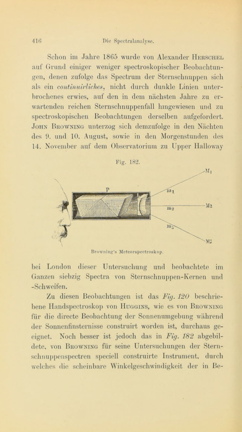 Schon im Jahre 1865 wurde von Alexander Herschel auf Grund einiger weniger spectroskopischer Beobachtun- gen, denen zufolge das Spectrum der Sternschnuppen sich als ein continuirliches, nicht durch dunkle Linien unter- brochenes erwies, auf den in dem nächsten Jahre zu er- wartenden reichen Sternschnuppenfall hingewiesen und zu spectroskopischen Beobachtungen derselben aufgefordert. John Browning unterzog sich demzufolge in den Nächten des h. und 10. August, sowie in den Morgenstunden des 14. November auf dem Observatorium zu Upper Halloway Browning’s Meteorspectroskoj). bei London dieser Untersuchung und beobachtete im Ganzen siebzig Spectra von Sternschnuppen-Kernen und -Schweifen. Zu diesen Beobachtungen ist das Fig. 12U beschrie- bene Handspectroskop von Huggins, wie es von Browning für die di recte Beobachtung der Sonnenumgehung während der Sonnenfinsternisse construirt worden ist, durchaus ge- eignet. Noch besser ist jedoch das in Fig. 182 abgebil- dete, von Browning für seine Untersuchungen der Stern- schnuppenspectren speciell construirte Instrument, durch welches die scheinbare Winkelgeschwindigkeit der in Be-