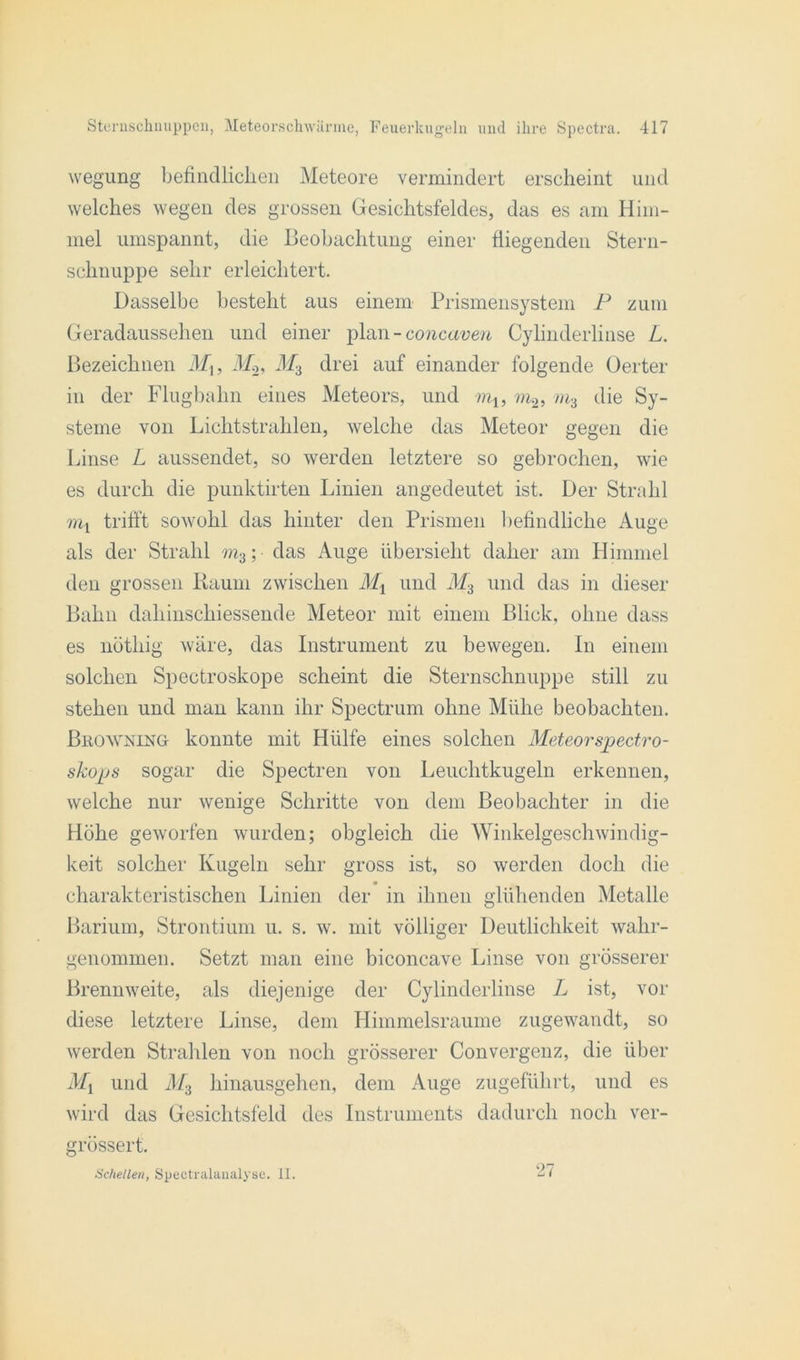 wegung befindlichen Meteore vermindert erscheint und welches wegen des grossen Gesichtsfeldes, das es am Him- mel umspannt, die Beobachtung einer fliegenden Stern- schnuppe sehr erleichtert. Dasselbe besteht aus einem Prismensystem P zum Geradaussehen und einer plan -concaven Cylinderlinse L. Bezeichnen Mu M.2, M3 drei auf einander folgende Oerter in der Flugbahn eines Meteors, und mu m.2, m3 die Sy- steme von Lichtstrahlen, welche das Meteor gegen die Linse L aussendet, so werden letztere so gebrochen, wie es durch die punktirten Linien angedeutet ist. Der Strahl mx trifft sowohl das hinter den Prismen befindliche Auge als der Strahl m3; das Auge übersieht daher am Himmel den grossen Raum zwischen Mx und M3 und das in dieser Bahn daliinschiessende Meteor mit einem Blick, ohne dass es nöthig wäre, das Instrument zu bewegen. In einem solchen Spectroskope scheint die Sternschnuppe still zu stehen und man kann ihr Spectrum ohne Mühe beobachten. BhowninGt konnte mit Hülfe eines solchen Meteorspectro- skops sogar die Spectren von Leuchtkugeln erkennen, welche nur wenige Schritte von dem Beobachter in die Höhe geworfen wurden; obgleich die Winkelgeschwindig- keit solcher Kugeln sehr gross ist, so werden doch die charakteristischen Linien der in ihnen glühenden Metalle Barium, Strontium u. s. w. mit völliger Deutlichkeit wahr- genommen. Setzt man eine biconcave Linse von grösserer Brennweite, als diejenige der Cylinderlinse L ist, vor diese letztere Linse, dem Himmelsraume zugewandt, so werden Strahlen von noch grösserer Convergenz, die über Mx und M3 hinausgehen, dem Auge zugeführt, und es wird das Gesichtsfeld des Instruments dadurch noch ver- grössert. Schellen, Spectralaualyse. II. 27