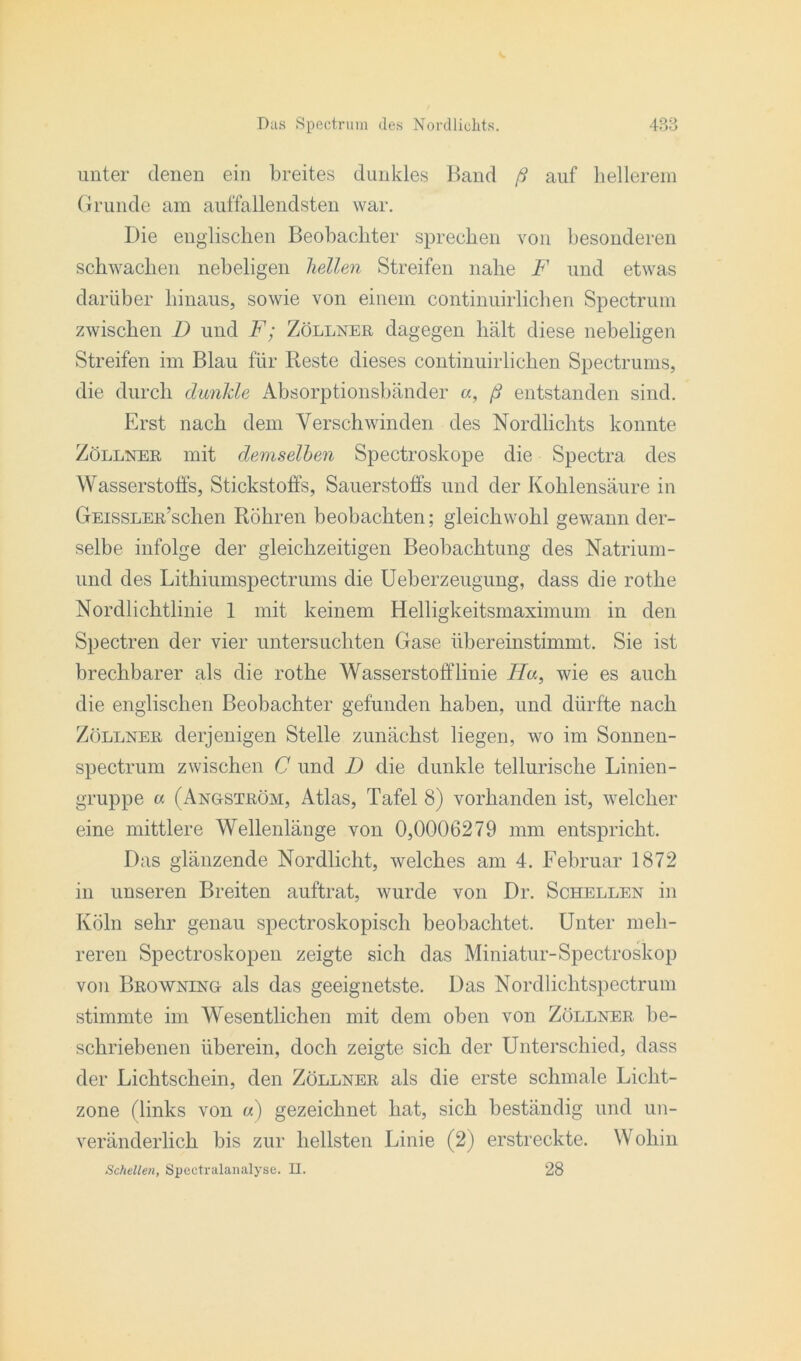 unter denen ein breites dunkles Rand ß auf hellerem Grunde am auffallendsten war. Die englischen Beobachter sprechen von besonderen schwachen nebeligen hellen Streifen nahe F und etwas darüber hinaus, sowie von einem continuirlichen Spectrum zwischen D und F; Zöllner dagegen hält diese nebeligen Streifen im Blau für Reste dieses continuirlichen Spectrums, die durch dunkle Absorptionsbänder a, ß entstanden sind. Erst nach dem Verschwinden des Nordlichts konnte Zöllner mit demselben Spectroskope die Spectra des Wasserstoffs, Stickstoffs, Sauerstoffs und der Kohlensäure in GEissLER’schen Röhren beobachten; gleichwohl gewann der- selbe infolge der gleichzeitigen Beobachtung des Natrium- und des Lithiumspectrums die Ueberzeugung, dass die rothe Nordlichtlinie 1 mit keinem Helligkeitsmaximum in den Spectren der vier untersuchten Gase übereinstimmt. Sie ist brechbarer als die rothe Wasserstofflinie TV«, wie es auch die englischen Beobachter gefunden haben, und dürfte nach Zöllner derjenigen Stelle zunächst liegen, wo im Sonnen- spectrum zwischen C und D die dunkle tellurische Linien- gruppe a (Angström, Atlas, Tafel 8) vorhanden ist, welcher eine mittlere Wellenlänge von 0,0006279 mm entspricht. Das glänzende Nordlicht, welches am 4. Februar 1872 in unseren Breiten auftrat, wurde von Dr. Schellen in Köln sehr genau spectroskopisch beobachtet. Unter meh- reren Spectroskopen zeigte sich das Miniatur-Spectroskop von Browning als das geeignetste. Das Nordlichtspectrum stimmte im Wesentlichen mit dem oben von Zöllner, be- schriebenen überein, doch zeigte sich der Unterschied, dass der Lichtschein, den Zöllner als die erste schmale Licht- zone (links von a) gezeichnet hat, sich beständig und un- veränderlich bis zur hellsten Linie (2) erstreckte. Wohin Schellen, Spectralanalyse. H. 28