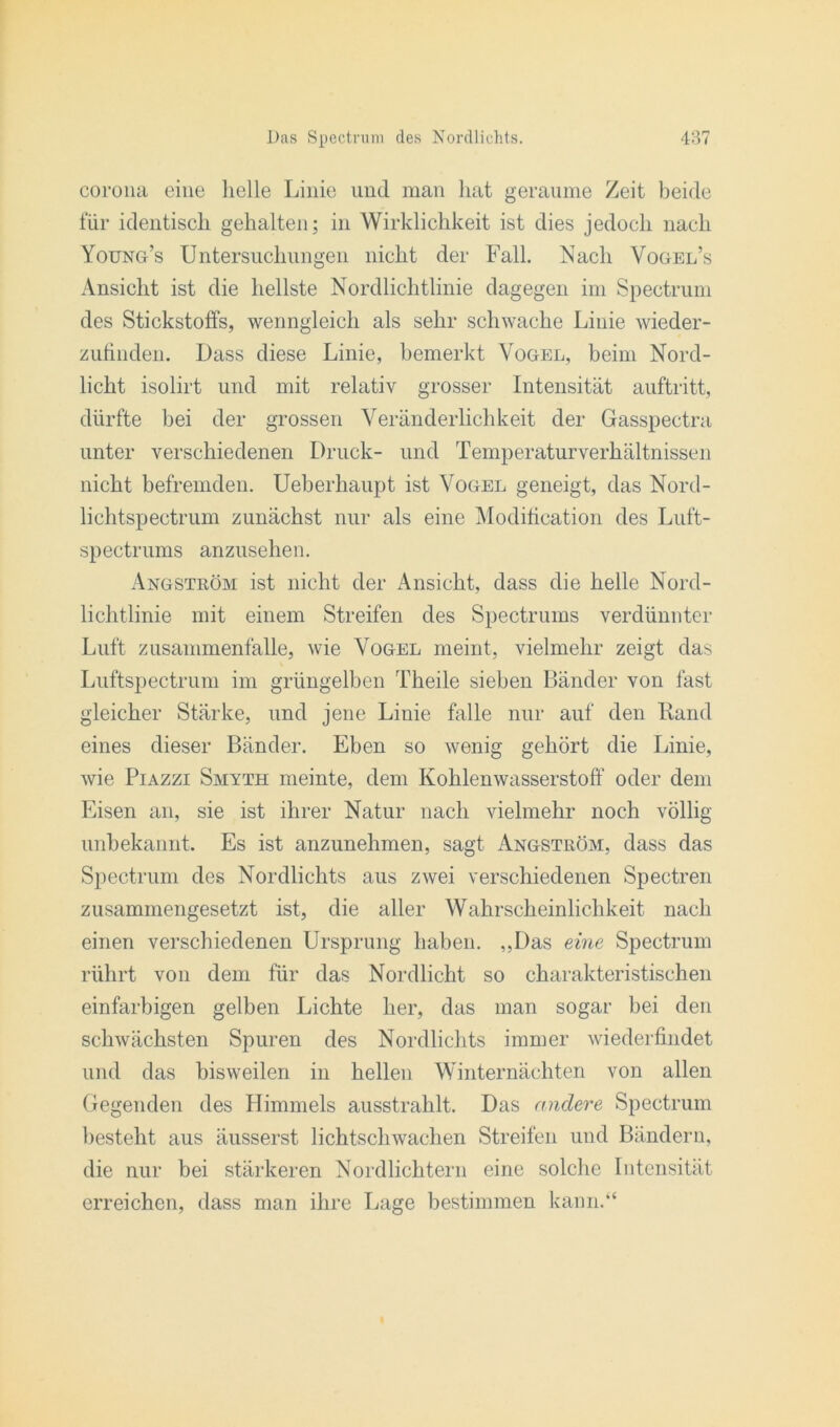 corona eine helle Linie und man hat geraume Zeit beide für identisch gehalten; in Wirklichkeit ist dies jedoch nach Young’s Untersuchungen nicht der Fall. Nach Vogel’s Ansicht ist die hellste Nordlichtlinie dagegen im Spectrum des Stickstoffs, wenngleich als sehr schwache Linie wieder- zufinden. Dass diese Linie, bemerkt Vogel, beim Nord- licht isolirt und mit relativ grosser Intensität auftritt, dürfte bei der grossen Veränderlichkeit der Gasspectra unter verschiedenen Druck- und Temperaturverhältnissen nicht befremden. Ueberhaupt ist Vogel geneigt, das Nord- lichtspectrum zunächst nur als eine Modification des Luft- spectrums anzusehen. Angström ist nicht der Ansicht, dass die helle Nord- lichtlinie mit einem Streifen des Spectrums verdünnter Luft Zusammenfalle, wie Vogel meint, vielmehr zeigt das Luftspectrum im grüngelben Theile sieben Bänder von fast gleicher Stärke, und jene Linie falle nur auf den Rand eines dieser Bänder. Eben so wenig gehört die Linie, wie Piazzi Smyth meinte, dem Kohlenwasserstoff oder dem Eisen an, sie ist ihrer Natur nach vielmehr noch völlig unbekannt. Es ist anzunehmen, sagt Angström, dass das Spectrum des Nordlichts aus zwei verschiedenen Spectren zusammengesetzt ist, die aller Wahrscheinlichkeit nach einen verschiedenen Ursprung haben. „Das eine Spectrum rührt von dem für das Nordlicht so charakteristischen einfarbigen gelben Lichte her, das man sogar bei den schwächsten Spuren des Nordlichts immer wiederfindet und das bisweilen in hellen Winternächten von allen Gegenden des Himmels ausstrahlt. Das andere Spectrum besteht aus äusserst lichtschwachen Streifen und Bändern, die nur bei stärkeren Nordlichtern eine solche Intensität erreichen, dass man ihre Lage bestimmen kann.“