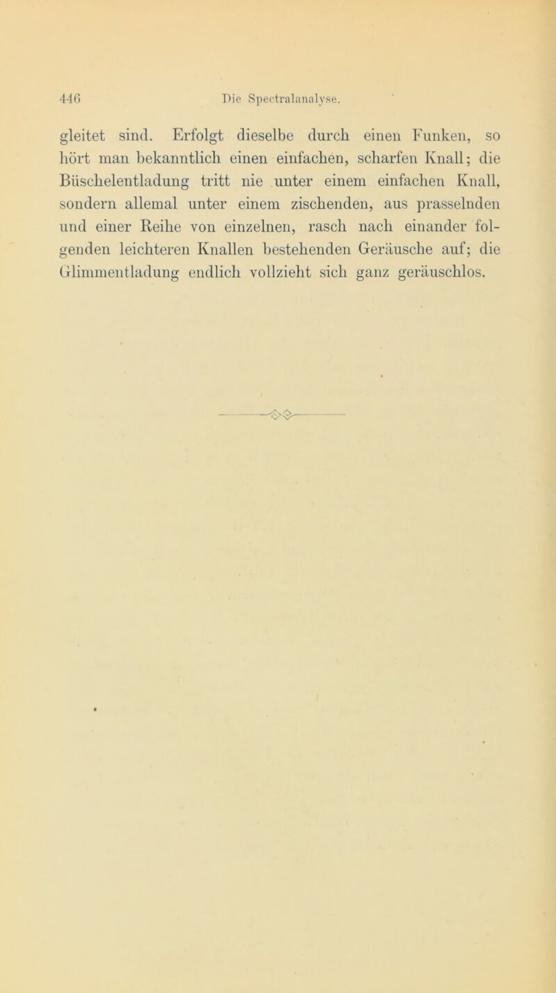 gleitet sind. Erfolgt dieselbe durch einen Funken, so hört man bekanntlich einen einfachen, scharfen Knall; die Biischelentladung tritt nie unter einem einfachen Knall, sondern allemal unter einem zischenden, aus prasselnden und einer Reihe von einzelnen, rasch nach einander fol- genden leichteren Knallen bestehenden Geräusche auf; die Glimmentladung endlich vollzieht sich ganz geräuschlos.