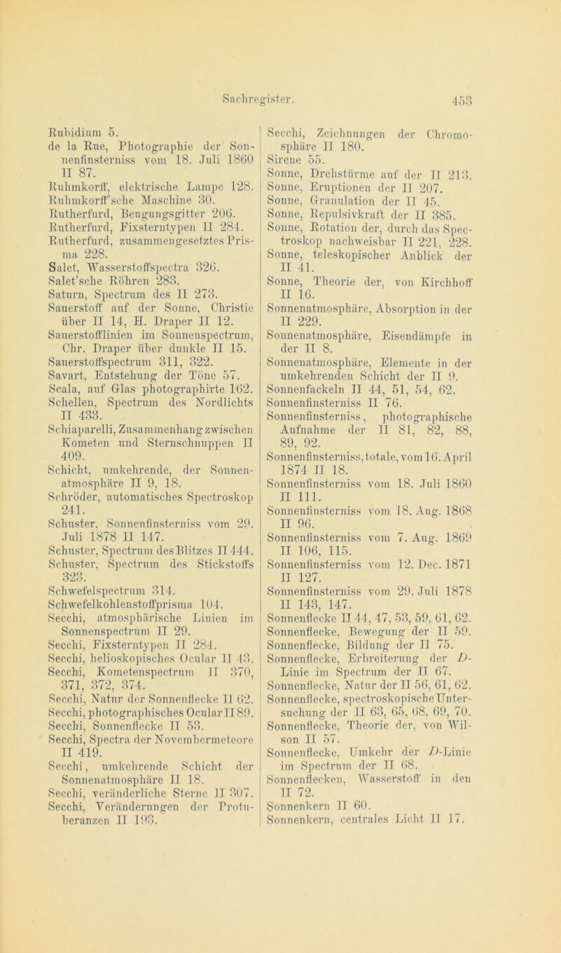 Rubidium 5. de la Rue, Photographie der Son- nenfinsterniss vom 18. Juli 1860 II 87. Rulimkorff, elektrische Lampe 128. Ruhmkorff’sche Maschine 80. Rutherford, Beugungsgitter 206. Rutherford, Fixsterntypen II 284. Rutherford, zusammengesetztes Pris- ma 228. Salet, Wasserstoffspectra 326. Salet’sche Röhren 283. Saturn, Spectrum des II 273. Sauerstoff auf der Sonne, Christie über II 14, H. Draper II 12. Sauerstofflinien im Sonnenspectrum, Chr. Draper iiher dunkle II 15. Sauerstoffspectrum 311, 322. Savart, Entstehung der Töne 57. Scala, auf Glas photographirte 162. Schellen, Spectrum des Nordlichts II 433. Schiaparelli, Zusammenhang zwischen Kometen und Sternschnuppen II 409. Schicht, umkehrende, der Sonnen- atmosphäre II 9, 18. Schröder, automatisches Spectroskop 241. Schuster, Sonnenfinsterniss vom 29. Juli 1878 II 147. Schuster, Spectrum des Blitzes II444. Schuster, Spectrum des Stickstoffs 323. Schwefelspectrum 314. Schwefelkohlenstoffprisma 104. Secchi, atmosphärische Linien im Sonnenspectrum II 29. Secchi, Fixsterntypen 11 284. Secchi, helioskopisches Ocular .11 43. Secchi, Kometenspectrum II 370, 371, 372, 374. Secchi, Natur der Sonnenfleckc 11 62. Secchi, photographisches OcularII89. Secchi, Sonnenflecke II 53. Secchi, Spectra der Novembermeteore II 419. Secchi, umkehrende Schicht der Sonnenatmosphäre II 18. Secchi, veränderliche Sterne II 307. Secchi, Veränderungen der Protu- beranzen II 193. Secchi, Zeichnungen der Chromo- sphäre II 180. Sirene 55. Sonne, Drehstürme auf der II 213. Sonne, Eruptionen der II 207. Sonne, Granulation der 11 45. Sonne, Repulsivkraft der II 385. Sonne, Rotation der, durch das Spec- troskop nachweisbar II 221, 228. Sonne, teleskopischer Anblick der II 41. Sonne, Theorie der, von Kirchhoff II 16. Sonnenatmosphäre, Absorption in der II 229. Sonnenatmosphäre, Eisendämpfe in der II 8. Sonnenatmosphäre, Elemente in der umkehrenden Schicht der II 9. Sonnenfackeln II 44, 51, 54, 62. Sonnenfinsterniss II 76. Sonnenfinsterniss, photographische Aufnahme der II 81, 82, 88, 89, 92. Sonnenfinsterniss, totale, vom 16. April 1874 II 18. Sonnenfinsterniss vom 18. Juli 1860 II 111. Sonnenfinsterniss vom 18. Aug. 1868 II 96. Sonnenfinsterniss vom 7. Aug. 1869 II 106, 115. Sonnenfinsterniss vom 12. Dec. 1871 II 127. Sonnenfinsterniss vom 29. Juli 1878 II 143, 147. Sonnenflecke II44 , 47, 53, 59, 61, 62. Sonnenflecke, Bewegung der II 59. Sonnenflecke, Bildung der II 75. Sonnenflecke, Erbreiterung der D- Linie im Spectrum der II 67. Sonnenflecke, Natur der II 56, 61, 62. Sonnenflecke, spectroskopische Unter- suchung der II 63, 65, 68, 69, 70. Sonnenflecke, Theorie der, von Wil- son II 57. Sonnenflecke. Umkehr der D-Linie im Spectrum der II 08. Sonnenflecken, Wasserstoff in den II 72. Sonnenkern II 60. Sonnenkern, centrales Licht II 17.