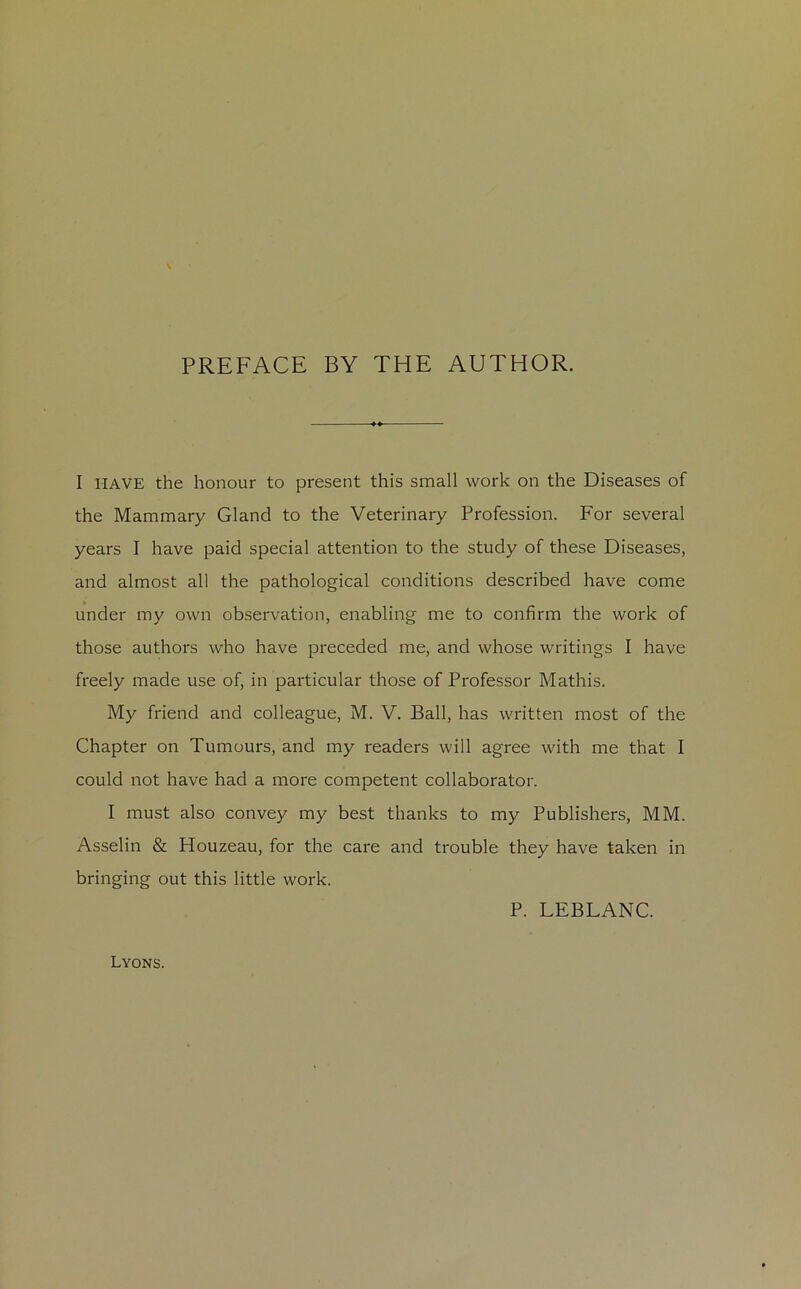 PREFACE BY THE AUTHOR. I HAVE the honour to présent this small work on the Diseases of the Mammary Gland to the Veterinary Profession. For several years I hâve paid spécial attention to the study of these Diseases, and almost ail the pathological conditions described hâve corne under my own observation, enabling me to confirm the work of those authors who hâve preceded me, and whose writings I hâve freely made use of, in particular those of Professor Mathis. My friend and colleague, M. V. Bail, lias written most of the Chapter on Tumours, and my readers will agréé with me that I could not hâve had a more competent collaborator. I must also convey my best thanks to my Publishers, MM. Asselin & Houzeau, for the care and trouble they hâve taken in bringing out this little work. P. LEBLANC. Lyons.