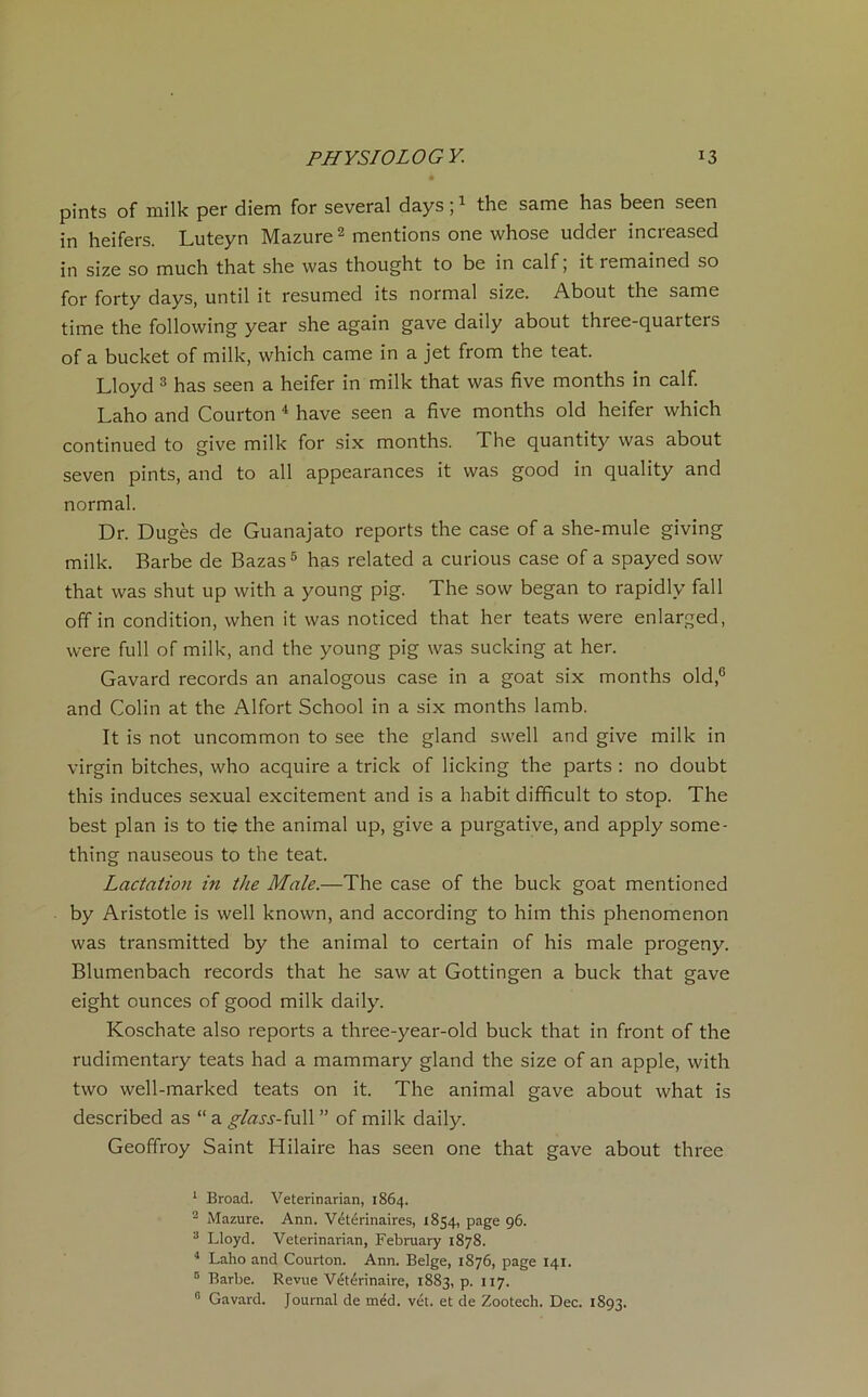 pints of milk per diem for several days ;1 the same has been seen in heifers. Luteyn Mazure2 mentions one whose udder incieased in size so much that she was thought to be in calf ; it remained so for forty days, until it resumed its normal size. About the same time the following year she again gave daily about three-quarters of a bucket of milk, which came in a jet from the teat. Lloyd 3 has seen a heifer in milk that was five months in calf. Laho and Courton 4 hâve seen a five months old heifer which continued to give milk for six months. The quantity was about seven pints, and to ail appearances it was good in quality and normal. Dr. Dugès de Guanajato reports the case of a she-mule giving milk. Barbe de Bazas5 has related a curious case of a spayed sow that was shut up with a young pig. The sow began to rapidlv fall off in condition, when it was noticed that her teats were enlarged, were full of milk, and the young pig was sucking at her. Gavard records an analogous case in a goat six months old,6 and Colin at the Alfort School in a six months lamb. It is not uncommon to see the gland svvell and give milk in virgin bitches, who acquire a trick of licking the parts : no doubt this induces sexual excitement and is a habit difficult to stop. The best plan is to tie the animal up, give a purgative, and apply some- thing nauseous to the teat. Lactation in the Male.—The case of the buck goat mentioned by Aristotle is well known, and according to him this phenomenon was transmitted by the animal to certain of his male progeny. Blumenbach records that he saw at Gottingen a buck that gave eight ounces of good milk daily. Koschate also reports a three-year-old buck that in front of the rudimentary teats had a mammary gland the size of an apple, with two well-marked teats on it. The animal gave about what is described as “ a ^/rw-y-full ” of milk daily. Geoffroy Saint Hilaire has seen one that gave about three 1 Broad. Veterinarian, 1864. 2 Mazure. Ann. Vétérinaires, 1854, page 96. 3 Lloyd. Veterinarian, February 1878. 4 Laho and Courton. Ann. Belge, 1876, page 141. 5 Barbe. Revue Vétérinaire, 1883, p. 117. 6 Gavard. Journal de méd. vét. et de Zootech. Dec. 1893.