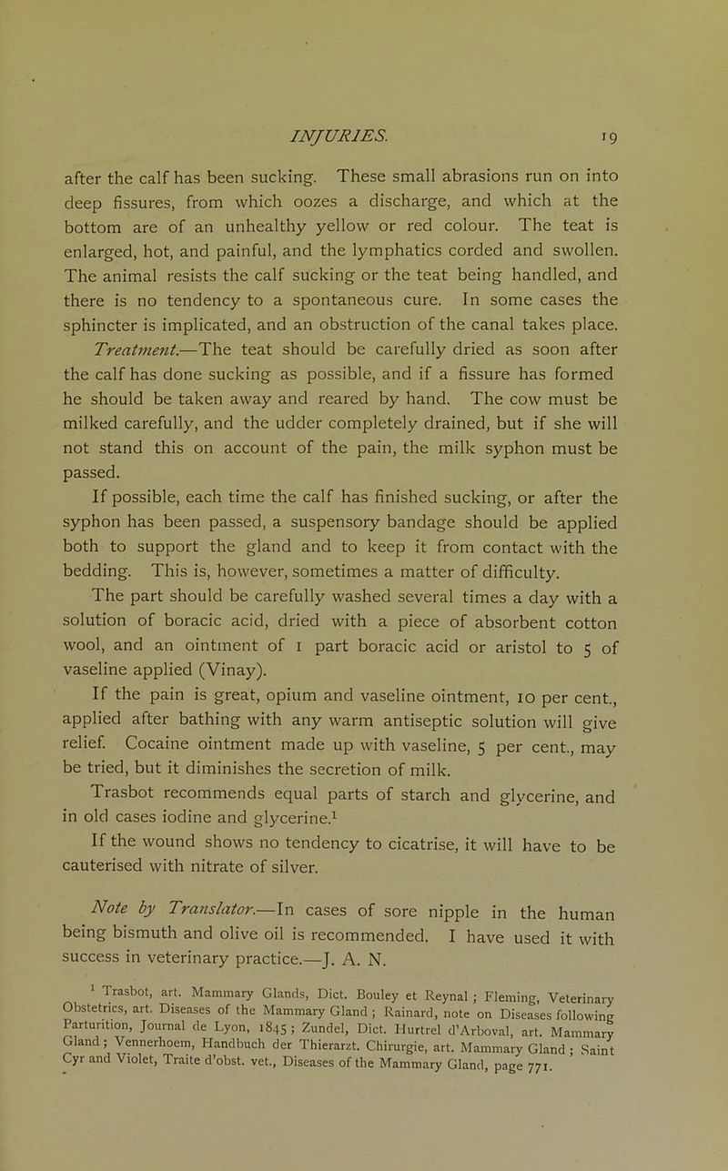 after the calf has been sucking. These small abrasions run on into deep fissures, from vvhich oozes a discharge, and which at the bottom are of an unhealthy yellow or red colour. The teat is enlarged, hot, and painful, and the lymphatics corded and swollen. The animal resists the calf sucking or the teat being handled, and there is no tendency to a spontaneous cure. In some cases the sphincter is implicated, and an obstruction of the canal takes place. Treatment.—The teat should be carefully driecl as soon after the calf has done sucking as possible, and if a fissure has formed he should be taken away and reared by hand. The cow must be milked carefully, and the udder completely drained, but if she will not stand this on account of the pain, the mille syphon must be passed. If possible, each time the calf has finished sucking, or after the syphon has been passed, a suspensory bandage should be applied both to support the gland and to keep it from contact with the bedding. This is, however, sometimes a matter of difficulty. The part should be carefully washed several times a day with a solution of boracic acid, dried with a piece of absorbent cotton wool, and an ointment of i part boracic acid or aristol to 5 of vaseline applied (Vinay). If the pain is great, opium and vaseline ointment, 10 per cent., applied after bathing with any warm antiseptie solution will give relief. Cocaine ointment made up with vaseline, 5 per cent., may be tried, but it diminishes the sécrétion of milk. Trasbot recommends equal parts of starch and glycérine, and in old cases iodine and glycérine.1 If the wound shows no tendency to cicatrise, it will hâve to be cautérisée! with nitrate of silver. Note by Translator.—In cases of sore nipple in the human being bismuth and olive oil is recommended. I hâve used it with success in veterinary practice.—J. A. N. 1 Trasbot, art. Mammary Glands, Dict. Bouley et Reynal ; Fleming, Veterinary Obstetrics, art. Diseases of the Mammary Gland ; Rainard, note on Diseases following Parturition, Journal de Lyon, 1845 5 Zundel, Dict. Hurtrel d’Arboval, art. Mammary Gland; Vennerhoem, Handbuch der Thierarzt. Chirurgie, art. Mammary Gland ; Saint Cyr and Violet, Traite d’obst. vet., Diseases of the Mammary Gland, page 771.