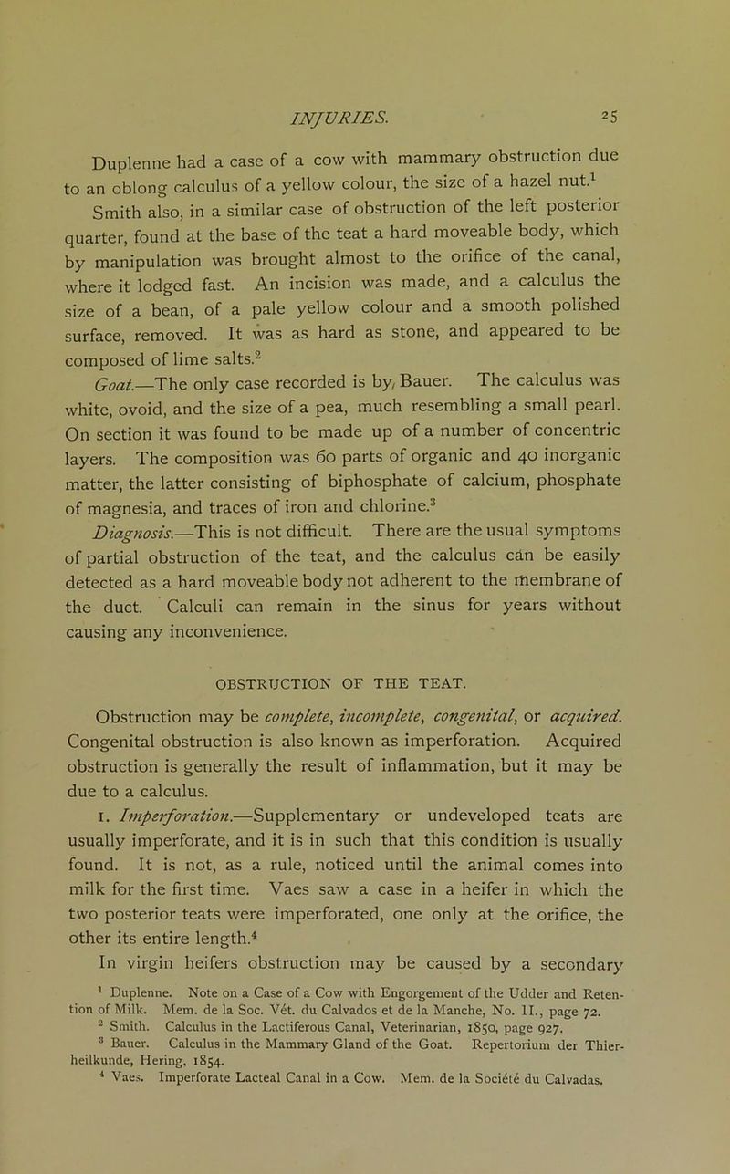 Duplenne had a case of a cow with mammary obstruction due to an oblong calculus of a yellow colour, the size of a hazel nut.1 Smith also, in a similar case of obstruction of the left posterior quarter, found at the base of the teat a hard moveable body, which by manipulation was brought almost to the orifice of the canal, vvhere it lodged fast. An incision was made, and a calculus the size of a bean, of a pale yellow colour and a smooth polished surface, removed. It was as hard as stone, and appeared to be composed of lime salts.2 Goat. The only case recorded is by, Bauer. The calculus was white, ovoid, and the size of a pea, much resembling a small pearl. On section it was found to be made up of a number of concentric layers. The composition was 60 parts of organic and 40 inorganic matter, the latter consisting of biphosphate of calcium, phosphate of magnesia, and traces of iron and chlorine.3 Diagnosis.—This is not difficult. There are the usual symptoms of partial obstruction of the teat, and the calculus càn be easily detected as a hard moveable body not adhèrent to the membrane of the duct. Calculi can remain in the sinus for years without causing any inconvenience. OBSTRUCTION OF THE TEAT. Obstruction may be complété, incomplète, congénital, or acquired. Congénital obstruction is also known as imperforation. Acquired obstruction is generally the resuit of inflammation, but it may be due to a calculus. 1. Imperforation.—Supplementary or undeveloped teats are usually imperforate, and it is in such that this condition is usually found. It is not, as a rule, noticed until the animal cornes into milk for the first time. Vaes saw a case in a heifer in which the two posterior teats were imperforated, one only at the orifice, the other its entire length.4 In virgin heifers obstruction may be caused by a secondary 1 Duplenne. Note on a Case of a Cow with Engorgement of the Udder and Réten- tion of Milk. Mem. de la Soc. Vét. du Calvados et de la Manche, No. II., page 72. 2 Smith. Calculus in the Lactiferous Canal, Veterinarian, 1850, page 927. 3 Bauer. Calculus in the Mammary Gland of the Goat. Repertorium der Thier- heilkunde, Hering, 1854. 4 Vaes. Imperforate Lacteal Canal in a Cow. Mem. de la Société du Calvadas.