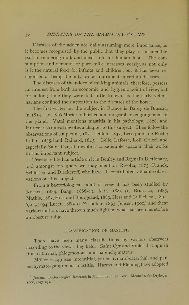 Diseases of the udder are daily assuming more importance, as it becomes recognised by the public that they play a considérable part in rendering mille and méat unfit for human food. The con- sumption and demand for pure mille increases yearly, as not only is it the natural food for infants and children, but it has been re- cognised as being the only proper nutriment in certain diseases. The diseases of the udder of milleing animais, therefore, possess an interest from both an économie and hygienic point of view, but for a long time they were but little lenown, as the early veteri- narians confined their attention to the diseases of the horse. The first writer on the subject in France is Bardy de Brassac, in 1814. In 1816 Morier published a monograph on engorgement of the gland. Vatel mentions mastitis in his pathology, 1828, and Hurtrel d’Arboval devotes a chapter to this subject. Then follow the observations of Duplenne, 1831, Dillon, 1835, Lecoq and de Roche Lubin, 1835, [and Rainard, 1845. Gelle, Lafosse, Rôll, Cruzel, and especially Saint Cyr, ail devote a considérable space in their works to this important subject. Trasbot edited an article on it in Bouley and Reynal’s Dictionary, and amongst foreigners we may mention Rivolta, 1875, Franck, Schlôsser, and Dieckeroff, who hâve ail contributed valuable obser- vations on this subject. From a bacteriological point of view it has been studied by Nocard, 1884, Bang, 1886-89, Kitt, 1885-91, Brusasco, 1885, Mathis, 1885, Hess and Bourgeaud, 1889, Hess and Guillebeau, 1891- ’92-’93-’94, Lucet, 1889-91, Zschokke, 1893, Jensen, 1900,1 and these various authors hâve thrown much light on what has been heretofore an obscure subject. CLASSIFICATION OF MASTITIS. There hâve been many classifications by various observers according to the views they held. Saint Cyr and Violet distinguish it as catarrhal, phlegmonous, and parenchymatous Môller recognises interstitial, parenchymato-catarrhal, and par- enchymato-gangrenous mastitis. Harms and Fleming hâve adopted 1 Jensen. Bacteriological Research in Mammitis in the Cow. Moaneds. fur Drylæger, 1900, page 237.