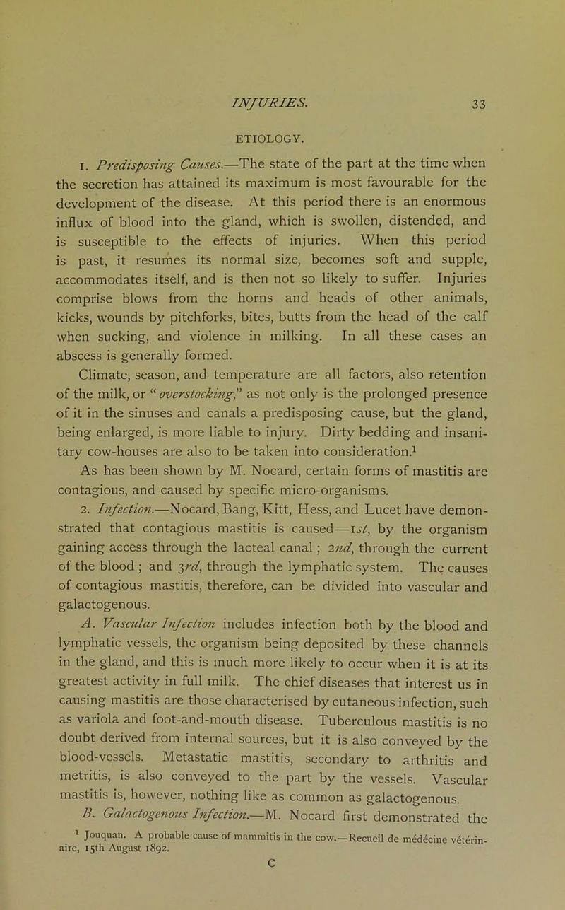 ETIOLOGY. 1. Predisposing Causes.—The State of the part at the time when the sécrétion lias attained its maximum is most favourable for the development of the disease. At this period there is an enormous influx of blood into the gland, which is swollen, distended, and is susceptible to the effects of injuries. When this period is past, it résumés its normal size, becomes soft and supple, accommodâtes itself, and is then not so likely to suffer. Injuries comprise blows from the horns and heads of other animais, kicks, wounds by pitchforks, bites, butts from the head of the calf when sucking, and violence in milking. In ail these cases an abscess is generally formée!. Climate, season, and température are ail factors, also rétention of the milk, or “ overstocking,” as not only is the prolonged presence of it in the sinuses and canals a predisposing cause, but the gland, being enlarged, is more liable to injury. Dirty bedding and insani- tary cow-houses are also to be taken into considération.1 As has been shown by M. Nocard, certain forms of mastitis are contagious, and caused by spécifie micro-organisms. 2. Infection.—Nocard, Bang, Kitt, Hess, and Lucet hâve demon- strated that contagious mastitis is caused—ist, by the organism gaining access through the lacteal canal ; 2nd, through the current of the blood ; and 3rd, through the lymphatic System. The causes of contagious mastitis, therefore, can be divided into vascular and galactogenous. A. Vascular Infection includes infection both by the blood and lymphatic vessels, the organism being deposited by these channels in the gland, and this is much more likely to occur when it is at its greatest activity in full milk. The chief diseases that interest us in causing mastitis are those characterised by cutaneous infection, such as variola and foot-and-mouth disease. Tuberculous mastitis is no doubt derived from internai sources, but it is also conveyed by the blood-vessels. Metastatic mastitis, secondary to arthritis and metritis, is also conveyed to the part by the vessels. Vascular mastitis is, however, nothing like as common as galactogenous. B. Galactogenous Infection.—M. Nocard first demonstrated the 1 Jouquan. A probable cause of mammitis in the cow.—Recueil de médécine vétérin- aire, isth August 1892. C