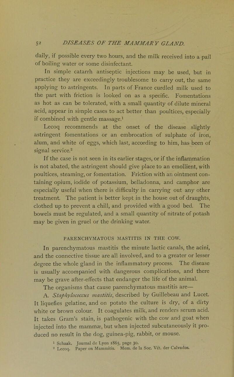 daily, if possible every two hours, and the milk received into a pail of boiling water or some disinfectant. In simple catarrh antiseptie injections may be used, but in practice they are exceedingly troublesome to carry out, the same applying to astringents. In parts of France curdled milk used to the part with friction is looked on as a spécifie. Fomentations as hot as can be tolerated, with a small quantity of dilute minerai acid, appear in simple cases to act better than poultices, especially if combined with gentle massage.1 Lecoq recommends at the onset of the disease slightly astringent fomentations or an embrocation of sulphate of iron, alum, and white of eggs, which last, according to him, has been of signal service.2 If the case is not seen in its earlier stages, or if the inflammation is not abated, the astringent should give place to an emollient, with poultices, steaming, or fomentation. Friction with an ointment con- taining opium, iodide of potassium, belladonna, and camphor are especially useful when there is difificulty in carrying out any other treatment. The patient is better kept in the house out of draughts, clothed up to prevent a chill, and provided with a good bed. The bowels must be regulated, and a small quantity of nitrate of potash may be given in gruel or the drinking water. PARENCHYMATOUS MASTITIS IN THE COW. In parenchymatous mastitis the minute lactic canals, the acini, and the connective tissue are ail involved, and to a greater or lesser degree the whole gland in the inflammatory process. The disease is usually accompanied with dangerous complications, and there may be grave after-effects that endanger the life of the animal. The organisms that cause parenchymatous mastitis are— A. Stapkylococcus mastitis, described by Guillebeau and Lucet. It liquéfiés gélatine, and on potato the culture is dry, of a dirty white or brown colour. It coagulâtes milk, and renders sérum acid. It takes Gram’s stain, is pathogenic with the cow and goat when injected into the mammæ, but when injected subcutaneously it pro- duced no resuit in the dog, guinea-pig, rabbit, or mouse. 1 Schaak. Journal de Lyon 1865, page 30. 2 Lecoq. Paper on Mammitis. Mem. de la Soc. Vét. der Calvados.