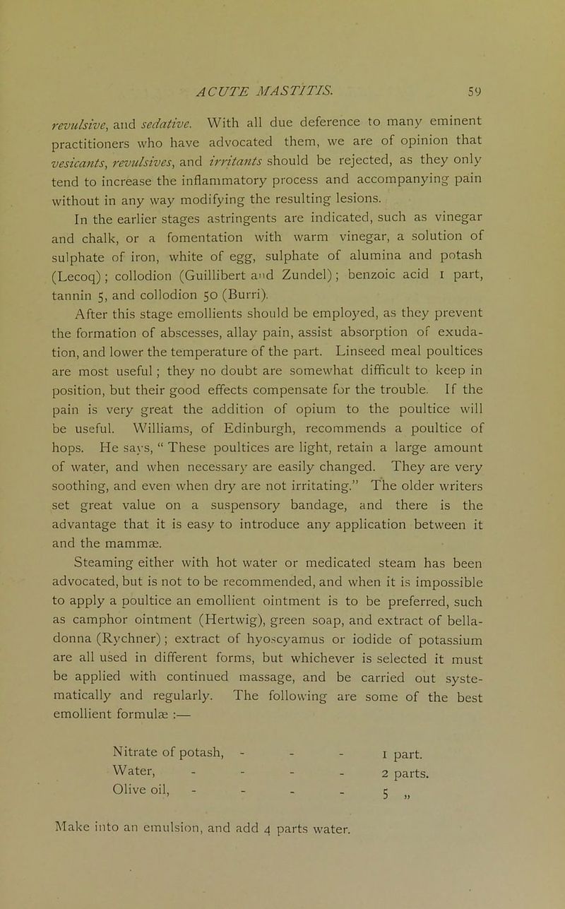 révulsive, and sédative. With ail due deference to many eminent practitioners who hâve advocated them, we are of opinion that vesicants, révulsives, and irritants should be rejected, as they only tend to increase the inflammatory process and accompanying pain without in any way modifying the resulting lésions. In the earlier stages astringents are indicated, such as vinegar and chalk, or a fomentation with warm vinegar, a solution of sulphate of iron, white of egg, sulphate of alumina and potash (Lecoq) ; collodion (Guillibert and Zundel) ; benzoic acid i part, tannin 5, and collodion 50 (Burri). After this stage émollients should be employed, as they prevent the formation of abscesses, allay pain, assist absorption of exuda- tion, and lower the température of the part. Linseed meal poultices are most useful ; they no doubt are somewhat difïàcult to kcep in position, but their good effects compensate for the trouble. If the pain is very great the addition of opium to the poultice vvill be useful. Williams, of Edinburgh, recommends a poultice of hops. He says, “ These poultices are light, retain a large amount of vvater, and when necessary are easily changed. They are very soothing, and even when dry are not irritating.” The older writers set great value on a suspensory bandage, and there is the advantage that it is easy to introduce any application between it and the mammæ. Steaming either with hot water or medicated steam has been advocated, but is not to be recommended, and when it is impossible to apply a poultice an emollient ointment is to be preferred, such as camphor ointment (Hertwig), green soap, and extract of bella- donna (Rychner) ; extract of hyoscyamus or iodide of potassium are ail used in different forms, but whichever is selected it must be applied with continued massage, and be carried out syste- matically and regularly. The following are some of the best emollient formulæ :— Nitrate of potash, Water, Olive oil, 1 part. 2 parts. 5 „ Make into an émulsion, and add 4 parts water.