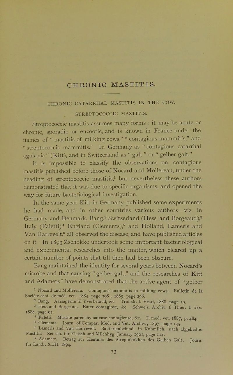 CHRONIC MASTITIS. CHRONIC CATARRHAL MASTITIS IN THE COVV. STREPTOCOCCIC MASTITIS. Streptococcic mastitis assumes many forms ; it may be acute or chrome, sporadic or enzootic, and is known in France under the names of “ mastitis of milking cows,” “ contagious mammitis,” and “ streptococcic mammitis.” In Germany as “ contagious catarrhal agalaxia ” (Kitt), and in Switzerland as “ galt ” or “ gelber galt.” It is impossible to classify the observations on contagious mastitis published before those of Nocard and Mollereau, under the heading of streptococcic mastitis,1 but nevertheless these authors demonstrated that it was due to spécifie organisms, and opened the way for future bacteriological investigation. In the same year Kitt in Germany published some experiments he had made, and in other countries various authors—viz. in Germany and Denmark, Bang,2 Switzerland (Hess and Borgeaud),3 Italy (Faletti),4 England (ClementsJ,5 and Holland, Lameris and Van Harrevelt,6 ail observed the disease, and hâve published articles on it. In 1893 Zschokke undertook some important bacteriological and experimental researches into the matter, which cleared up a certain number of points that till then had been obscure. Bang maintained the identity for several years between Nocard’s microbe and that causing “ gelber galt,” and the researches of Kitt and Adametz 7 hâve demonstrated that the active agent of “ gelber 1 Nocard and Mollereau. Contagious mammitis in milking cows. Bulletin de la Société cent, de méd. vet., 1884, page 308 ; 1885, page 296. 2 Bang. Aarsagerne til Yverbetâud, &c. Tridssk. f. Veart, 1888, page 19. 3 Hess and Borgeaud. Euter. contagiose, &c. Schweiz. Archiv. f. Thier. t. xxx. 1888, page 97. 4 Faletti. Mastite parenchymateuse contagieuse, &c. Il med. vet. 1887, p. 484. 5 Cléments. Journ. of Compar. Med. and Vet. Archiv., 1S97, page 135. 8 Lameris and Van Harrevelt. Bakterienbefund. in Kuhmilch. nach abgeheilter Mastitis. Zeitsch. ftir Fleisch und Milchhyg, January 1901, page 114. 7 Adametz. Betrag zur Kentniss des Streptokokken des Gelben Galt. Journ. fiir Land., XLII. 1894.