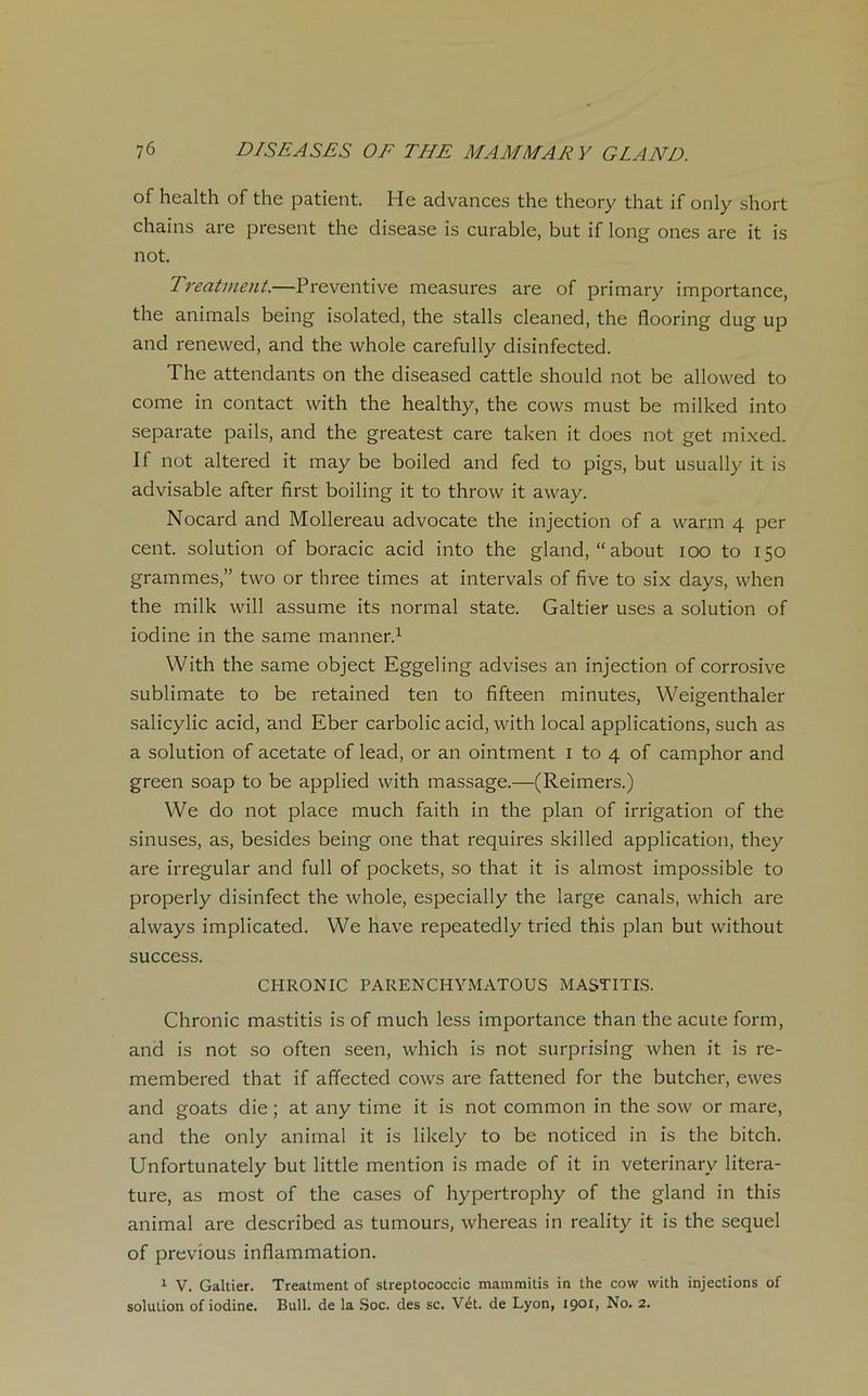 of health of the patient. He advances the theory that if only short chains are présent the disease is curable, but if long ones are it is not. Treatment.—Préventive measures are of primary importance, the animais being isolated, the stalls cleaned, the flooring dug up and renevved, and the whole carefully disinfected. The attendants on the diseased cattle should not be allowed to corne in contact with the healthy, the cows must be milked into separate pails, and the greatest care taken it does not get mixed. If not altered it may be boiled and fed to pigs, but usually it is advisable after first boiling it to throw it away. Nocard and Mollereau advocate the injection of a warm 4 per cent, solution of boracic acid into the gland, “about 100 to 150 grammes,” two or three times at intervals of five to six days, when the milk will assume its normal State. Galtier uses a solution of iodine in the same manner.1 With the same object Eggeling advises an injection of corrosive sublimate to be retained ten to fifteen minutes, Weigenthaler salicylic acid, and Eber carbolic acid, with local applications, such as a solution of acetate of lead, or an ointment 1 to 4 of camphor and green soap to be applied with massage.—(Reimers.) We do not place much faith in the plan of irrigation of the sinuses, as, besides being one that requires skilled application, they are irregular and full of pockets, so that it is almost impossible to properly disinfect the whole, especially the large canals, which are always implicated. We hâve repeatedly tried this plan but without success. CHRONIC PARENCHYMATOUS MASTITIS. Chronic mastitis is of much less importance than the acute form, and is not so often seen, which is not surprising when it is re- membered that if affected cows are fattened for the butcher, ewes and goats die ; at any time it is not common in the sow or mare, and the only animal it is lilcely to be noticed in is the bitch. Unfortunately but little mention is made of it in veterinary litera- ture, as most of the cases of hypertrophy of the gland in this animal are described as tumours, whereas in reality it is the sequel of previous inflammation. 1 V. Galtier. Treatment of streptococcic mammitis in the cow with injections of solution of iodine. Bull, de la Soc. des sc. Vét. de Lyon, 1901, No. 2.