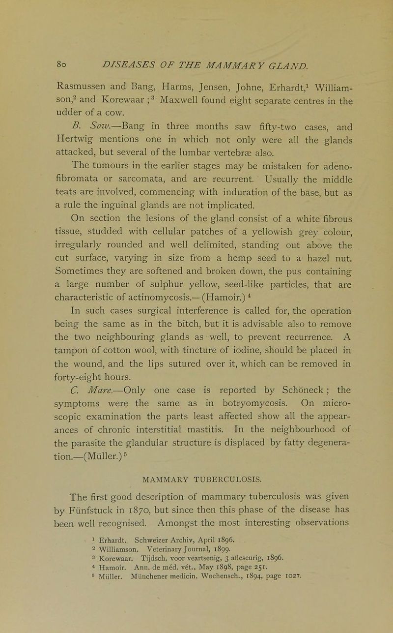 Rasmussen and Bang, Harms, Jensen, Johne, Erhardt,1 William- son,2 and Korewaar ;3 Maxwell found eight separate centres in the udder of a cow. B. Sow.—Bang in three months saw fifty-two cases, and Hertwig mentions one in which not only were ail the glands attacked, but several of the lumbar vertebræ also. The tumours in the earlier stages may be mistaken for adeno- fibromata or sarcomata, and are récurrent. Usually the middle teats are involved, commencing with induration of the base, but as a rule the inguinal glands are not implicated. On section the lésions of the gland consist of a white fibrous tissue, studded with cellular patches of a yellowish grey colour, irregularly rounded and well delimited, standing out above the eut surface, varying in size from a hemp seed to a hazel nut. Sometimes they are softened and broken down, the pus containing a large number of sulphur yellow, seed-like particles, that are characteristic of actinomycosis.— (Hamoir.)4 In such cases surgical interférence is called for, the operation being the same as in the bitch, but it is advisable also to remove the two neighbouring glands as well, to prevent récurrence. A tampon of cotton wool, with tincture of iodine, should be placed in the wound, and the lips sutured over it, which can be removed in forty-eight hours. C. Mare.—Only one case is reported by Schôneck ; the symptoms were the same as in botryomycosis. On micro- scopie examination the parts least affected show ail the appear- ances of chronic interstitial mastitis. In the neighbourhood of the parasite the glandular structure is displaced by fatty degenera- tion.—(Müller.)5 MAMMARY TUBERCULOSIS. The first good description of mammary tuberculosis was given by Fünfstuck in 1870, but since then this phase of the disease has been well recognised. Amongst the most interesting observations 1 Erhardt. Schweizer Archiv, April 1896. 2 Williamson. Veterinary Journal, 1899. 3 Korewaar. Tijdscli. voor veartsenig, 3 aflescurig, 1896. 4 Hamoir. Ann. de méd. vét., May 1898, page 251. 5 Müller. Münchener medicin. Wocliensch., 1894, page 1027.