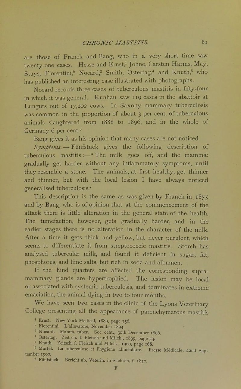 are those of Franck and Bang, who in a very short time saw twenty-one cases. Hesse and Ernst,1 Johne, Carsten Harms, May, Stüys, Fiorentini,2 Nocard,3 Smith, Ostertag,4 and Knuth,5 who lias published an interesting case illustrated with photographs. Nocard records three cases of tuberculous mastitis in fifty-four in which it was general. Kunhau saw 119 cases in the abattoir at Lunguts out of 17,202 cows. In Saxony mammary tuberculosis was common in the proportion of about 3 per cent, of tuberculous animais slaughtered from 1888 to 1896, and in the whole of Germany 6 per cent.6 Bang gives it as his opinion that many cases are not noticed. Symptoms. — Fünfstuck gives the following description of tuberculous mastitis :—“ The milk goes off, and the mammæ gradually get harder, without any inflammatory symptoms, until they resemble a stone. The animais, at first healthy, get thinner and thinner, but with the local lésion I hâve always noticed generalised tuberculosis.7 This description is the same as was given by Franck in 1875 and by Bang, who is of opinion that at the commencement of the attack there is little alteration in the general state of the health. The tuméfaction, however, gets gradually harder, and in the earlier stages there is no alteration in the character of the milk. After a time it gets thick and yellow, but never purulent, which seems to differentiate it from streptococcic mastitis. Storch has analysed tubercular milk, and found it déficient in sugar, fat, phosphorus, and lime salts, but rich in soda and albumen. If the hind quarters are affected the corresponding supra- mammary glands are hypertrophied. The lésion may be local or associated with systemic tuberculosis, and terminâtes in extreme émaciation, the animal dying in two to four months. We hâve seen two cases in the clinic of the Lyons Veterinary College presenting ail the appearance of parenchymatous mastitis 1 Ernst. New York Medical, 1889, page 756. 2 Fiorentini. L’allevatore, November 1894. 3 Nocard. Mamm. tuber. Soc. cent., 3oth December 1896. 4 Ostertag. Zeitsch. f. Fleisch und Milch., 1899, page 53. 5 Knuth. Zeitsch. f. Fleisch und Milch., 1900, page 168. 0 Martel. La tuberculose et l’hygiène alimentaire. Presse Médicale, 22nd Sep- tember 1900. 7 Fünfstück. Bericht ub. Veterin. in Sachsen, f. 1870. F