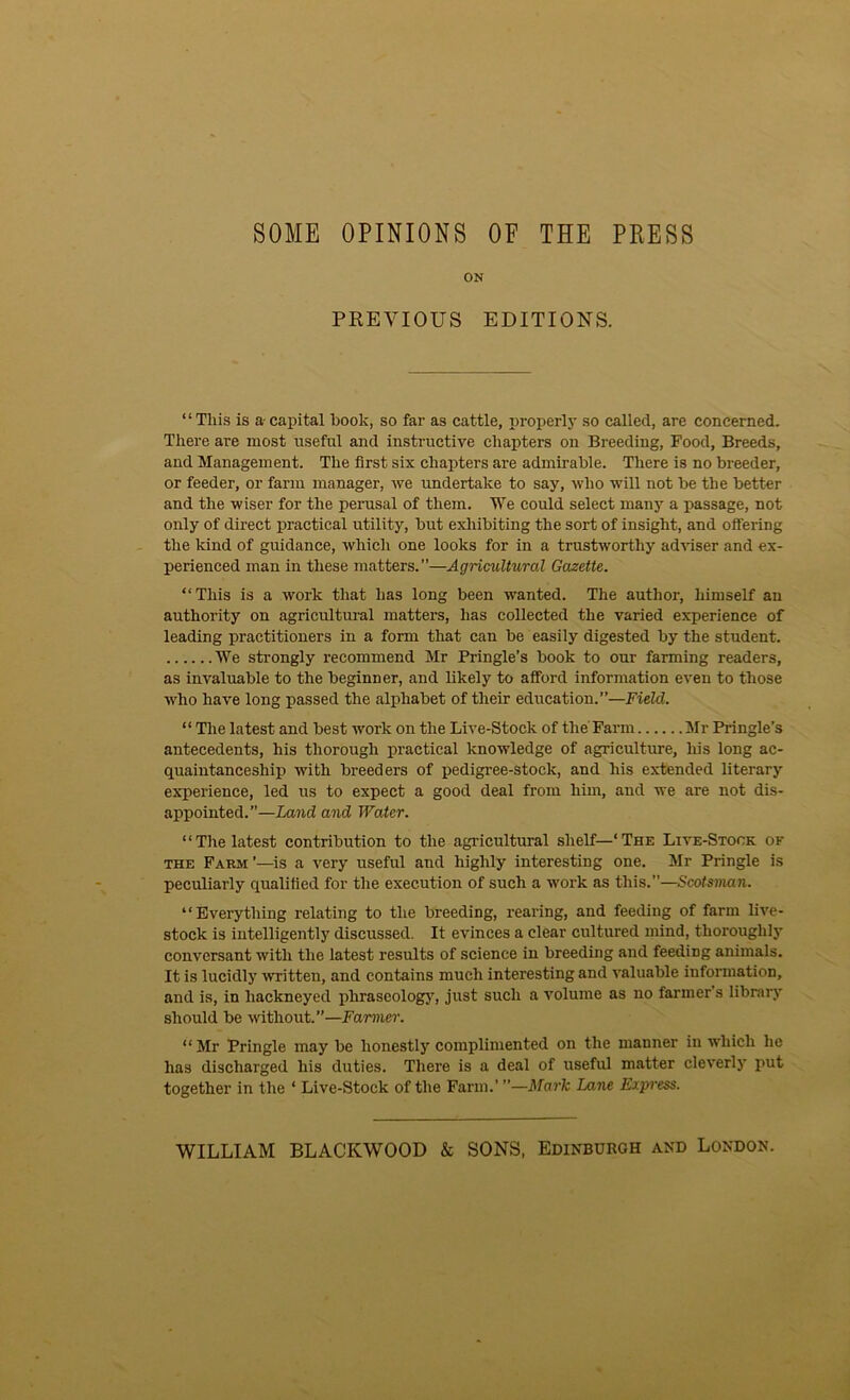 SOME OPINIONS OF THE PRESS ON PREVIOUS EDITIONS. “ This is a capital book, so far as cattle, properly so called, are concerned. There are most useful and instructive chapters on Breeding, Food, Breeds, and Management. The first six chapters are admirable. There is no breeder, or feeder, or farm manager, we undertake to say, who will not be the better and the wiser for the perusal of them. We could select many a passage, not only of direct practical utility, but exhibiting the sort of insight, and offering the kind of guidance, which one looks for in a trustworthy adviser and ex- perienced man in these matters.”—Agricultural Gazette. “This is a work that has long been wanted. The author, himself an authority on agricultural matters, has collected the varied experience of leading practitioners in a form that can be easily digested by the student. We strongly recommend Mr Pringle’s book to our farming readers, as invaluable to the beginner, and likely to afford information even to those who have long passed the alphabet of their education.”—Field. “ The latest and best work on the Live-Stock of the Farm Mr Pringle’s antecedents, his thorough practical knowledge of agriculture, his long ac- quaintanceship with breeders of pedigree-stock, and his extended literary experience, led us to expect a good deal from him, and we are not dis- appointed.”—Land and Water. “The latest contribution to the agricultural shelf—‘The Live-Stock of the Farm ’—is a very useful and highly interesting one. Mr Pringle is peculiarly qualified for the execution of such a work as this.”—Scotsman. “Everything relating to the breeding, rearing, and feeding of farm live- stock is intelligently discussed. It evinces a clear cultured mind, thoroughly conversant with the latest results of science in breeding and feeding animals. It is lucidly written, and contains much interesting and valuable information, and is, in hackneyed phraseology, just such a volume as no farmer’s library should be without.”—Fanner. “Mr Pringle may be honestly complimented on the manner in which he has discharged his duties. There is a deal of useful matter cleverly put together in the ‘ Live-Stock of the Farm.’ ”—Mark Lane Express. WILLIAM BLACKWOOD & SONS, Edinburgh and London.
