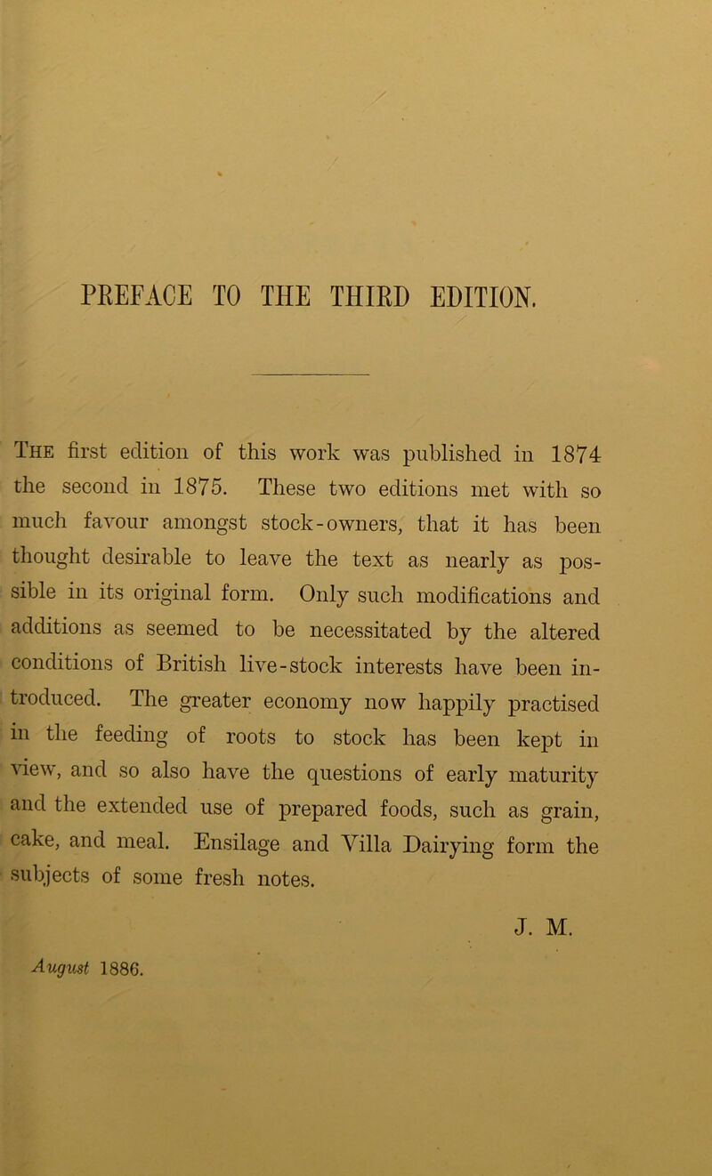 PREFACE TO THE THIRD EDITION. The first edition of this work was published in 1874 the second in 1875. These two editions met with so much favour amongst stock-owners, that it has been thought desirable to leave the text as nearly as pos- sible in its original form. Only such modifications and additions as seemed to be necessitated by the altered conditions of British live-stock interests have been in- troduced. The greater economy now happily practised in the feeding of roots to stock has been kept in view, and so also have the questions of early maturity and the extended use of prepared foods, such as grain, cake, and meal. Ensilage and Villa Dairying form the subjects of some fresh notes. J. M. August 1886.