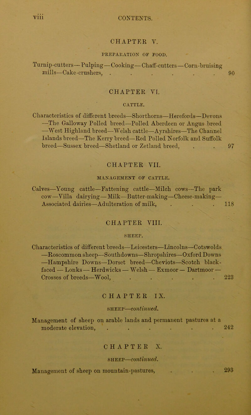 CHAPTER Y. PREPARATION OF FOOD. Turnip-cutters—Pulping — Cooking—Chaff-cutters—Corn-bruising mills—Cake-crushers, ...... 90 CHAPTER VI. CATTLE. Characteristics of different breeds—Shorthorns—Herefords—Devons —The Galloway Polled breed—Polled Aberdeen or Angus breed —West Highland breed—Welsh cattle—Ayrshires—The Channel Islands breed—The Kerry breed—Red Polled Norfolk and Suffolk breed—Sussex breed—Shetland or Zetland breed, . . 97 CHAPTER VII. MANAGEMENT OF CATTLE. Calves—Young cattle—Fattening cattle—Milch cows—The park cow—Villa dairying—Milk—Butter-making—Cheese-making— Associated dairies—Adulteration of milk, . . .118 CHAPTER VIII. SHEET. Characteristics of different breeds—Leicesters—Lincolns—Cotswolds —Roscommon sheep—Southdowns—Shropsliires—Oxford Downs —Hampshire Downs—Dorset breed—Cheviots—Scotch black- faced — Lonks — Herdwicks — Welsh — Exmoor — Dartmoor — Crosses of breeds—Wool, ..... 223 CHAPTER IX. sheep—continued. Management of sheep on arable lands and permanent pastures at a moderate elevation, ...... 242 CHAPTER X. sheep—continued. Management of sheep on mountain-pastures, 293