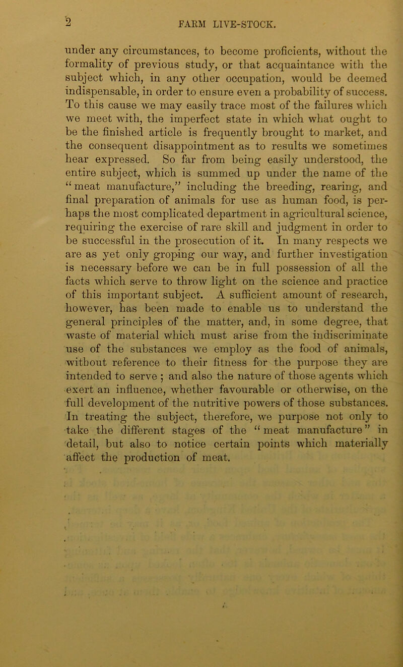 under any circumstances, to become proficients, without the formality of previous study, or that acquaintance with the subject which, in any other occupation, would be deemed indispensable, in order to ensure even a probability of success. To this cause we may easily trace most of the failures which we meet with, the imperfect state in which what ought to be the finished article is frequently brought to market, and the consequent disappointment as to results we sometimes hear expressed. So far from being easily understood, the entire subject, which is summed up under the name of the “ meat manufacture,” including the breeding, rearing, and final preparation of animals for use as human food, is per- haps the most complicated department in agricultural science, requiring the exercise of rare skill and judgment in order to be successful in the prosecution of it. In many respects we are as yet only groping our way, and further investigation is necessary before we can be in full possession of all the facts which serve to throw light on the science and practice of this important subject. A sufficient amount of research, however, has been made to enable us to understand the general principles of the matter, and, in some degree, that waste of material which must arise from the indiscriminate use of the substances we employ as the food of animals, without reference to their fitness for the purpose they are intended to serve ; and also the nature of those agents which exert an influence, whether favourable or otherwise, on the full development of the nutritive powers of those substances. In treating the subject, therefore, we purpose not only to take the different stages of the 11 meat manufacture ” in detail, but also to notice certain points which materially affect the production of meat.