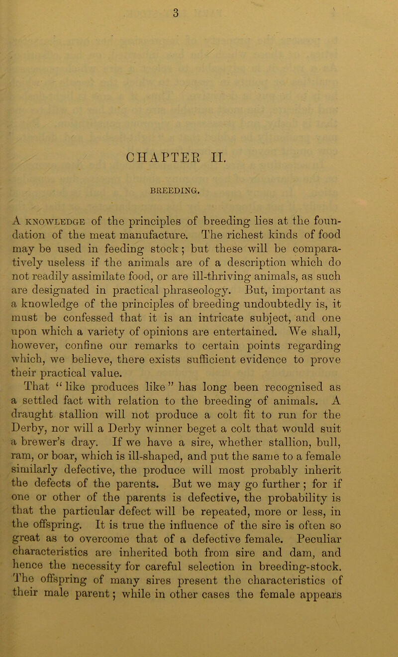 CHAPTER II. BREEDING. A knowledge of the principles of breeding lies at the foun- dation of the meat manufacture. The richest kinds of food may be used in feeding stock; but these will be compara- tively useless if the animals are of a description which do not readily assimilate food, or are ill-thriving animals, as such are designated in practical phraseology. But, important as a knowledge of the principles of breeding undoubtedly is, it must be confessed that it is an intricate subject, and one upon which a variety of opinions are entertained. We shall, however, confine our remarks to certain points regarding which, we believe, there exists sufficient evidence to prove their practical value. That “like produces like” has long been recognised as a settled fact with relation to the breeding of animals. A draught stallion will not produce a colt fit to run for the Derby, nor will a Derby winner beget a colt that would suit a brewer’s dray. If we have a sire, whether stallion, bull, ram, or boar, which is ill-shaped, and put the same to a female similarly defective, the produce will most probably inherit the defects of the parents. But we may go further ; for if one or other of the parents is defective, the probability is that the particular defect will be repeated, more or less, in the offspring. It is true the influence of the sire is often so great as to overcome that of a defective female. Peculiar characteristics are inherited both from sire and dam, and hence the necessity for careful selection in breeding-stock. 'The offspring of many sires present the characteristics of their male parent; while in other cases the female appears