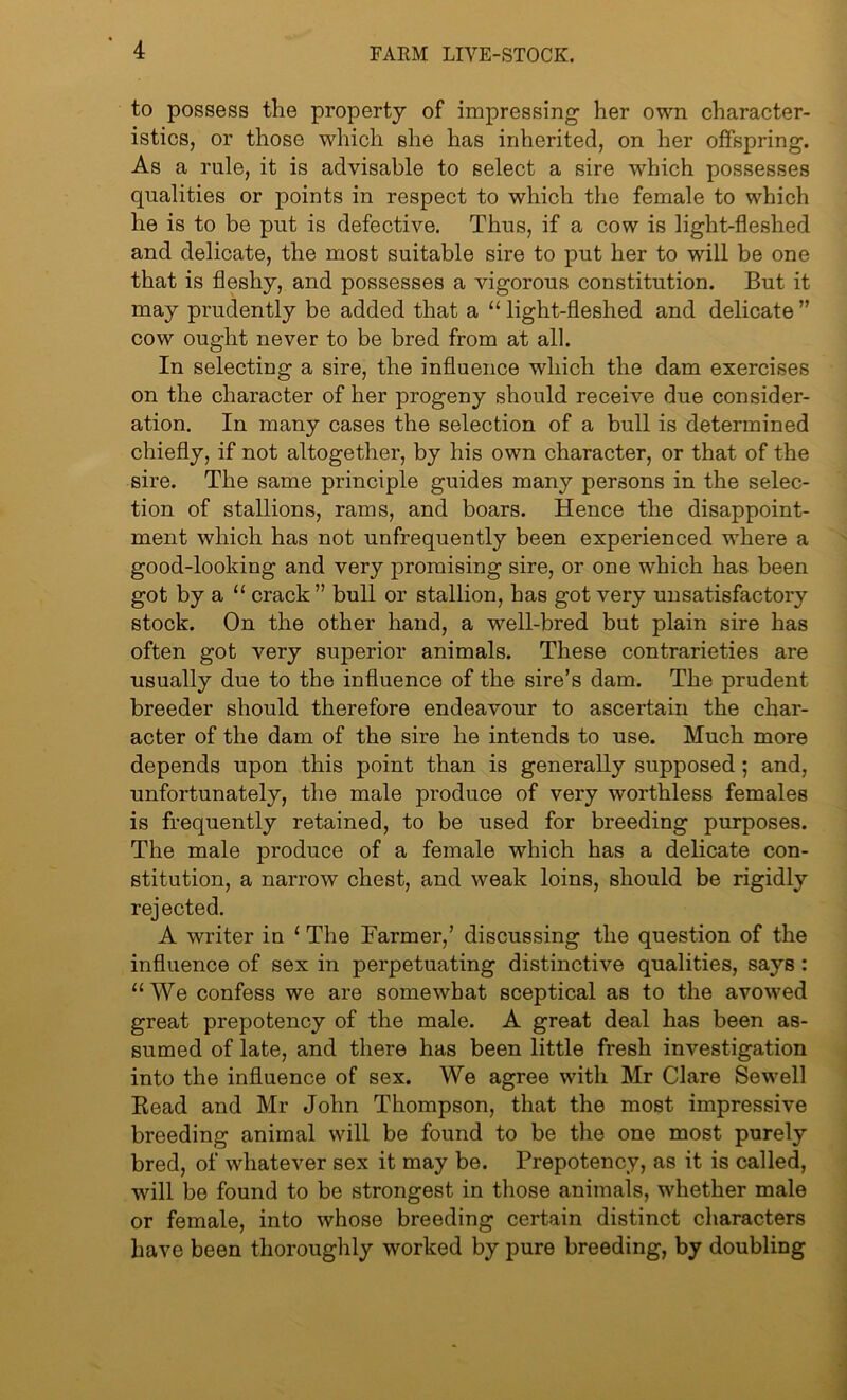 to possess the property of impressing her own character- istics, or those which she has inherited, on her offspring. As a rule, it is advisable to select a sire which possesses qualities or points in respect to which the female to which he is to be put is defective. Thus, if a cow is light-fleshed and delicate, the most suitable sire to put her to will be one that is fleshy, and possesses a vigorous constitution. But it may prudently be added that a “ light-fleshed and delicate ” cow ought never to be bred from at all. In selecting a sire, the influence which the dam exercises on the character of her progeny should receive due consider- ation. In many cases the selection of a bull is determined chiefly, if not altogether, by his own character, or that of the sire. The same principle guides many persons in the selec- tion of stallions, rams, and boars. Hence the disappoint- ment which has not unfrequently been experienced where a good-looking and very promising sire, or one which has been got by a “ crack” bull or stallion, has got very unsatisfactory stock. On the other hand, a well-bred but plain sire has often got very superior animals. These contrarieties are usually due to the influence of the sire’s dam. The prudent breeder should therefore endeavour to ascertain the char- acter of the dam of the sire he intends to use. Much more depends upon this point than is generally supposed; and, unfortunately, the male produce of very worthless females is frequently retained, to be used for breeding purposes. The male produce of a female which has a delicate con- stitution, a narrow chest, and weak loins, should be rigidly rejected. A writer in 1 The Farmer,’ discussing the question of the influence of sex in perpetuating distinctive qualities, says : “ We confess we are somewhat sceptical as to the avowed great prepotency of the male. A great deal has been as- sumed of late, and there has been little fresh investigation into the influence of sex. We agree with Mr Clare Sewell Bead and Mr John Thompson, that the most impressive breeding animal will be found to be the one most purely bred, of whatever sex it may be. Prepotency, as it is called, will be found to be strongest in those animals, whether male or female, into whose breeding certain distinct characters have been thoroughly worked by pure breeding, by doubling