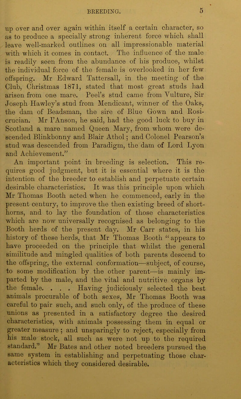 up over and over again within itself a certain character, so as to produce a specially strong inherent force which shall leave well-marked outlines on all impressionable material with which it comes in contact. The influence of the male is readily seen from the abundance of his produce, whilst the individual force of the female is overlooked in her few offspring. Mr Edward Tattersall, in the meeting of the Club, Christmas 1871, stated that most great studs had arisen from one mare. Peel’s stud came from Vulture, Sir Joseph Hawley’s stud from Mendicant, winner of the Oaks, the dam of Beadsman, the sire of Blue Grown and Rosi- crucian. Mr 1’Anson, he said, had the good luck to buy in Scotland a mare named Queen Mary, from whom were de- scended Blinkbonny and Blair Athol; and Colonel Pearson’s stud was descended from Paradigm, the dam of Lord Lyon and Achievement.” An important point in breeding is selection. This re- quires good judgment, but it is essential where it is the intention of the breeder to establish and perpetuate certain desirable characteristics. It was this principle upon which Mr Thomas Booth acted when he commenced, early in the present century, to improve the then existing breed of short- horns, and to lay the foundation of those characteristics which are now universally recognised as belonging to the Booth herds of the present day. Mr Carr states, in his history of these herds, that Mr Thomas Booth “ appears to have proceeded on the principle that whilst the general similitude and mingled qualities of both parents descend to the offspring, the external conformation—subject, of course, to some modification by the other parent—is mainly im- parted by the male, and the vital and nutritive organs by the female. . . . Having judiciously selected the best animals procurable of both sexes, Mr Thomas Booth was careful to pair such, and such only, of the produce of these unions as presented in a satisfactory degree the desired characteristics, with animals possessing them in equal or greater measure ; and unsparingly to reject, especially from his male stock, all such as were not up to the required standard.” Mr Bates and other noted breeders pursued the same system in establishing and perpetuating those char- acteristics which they considered desirable.